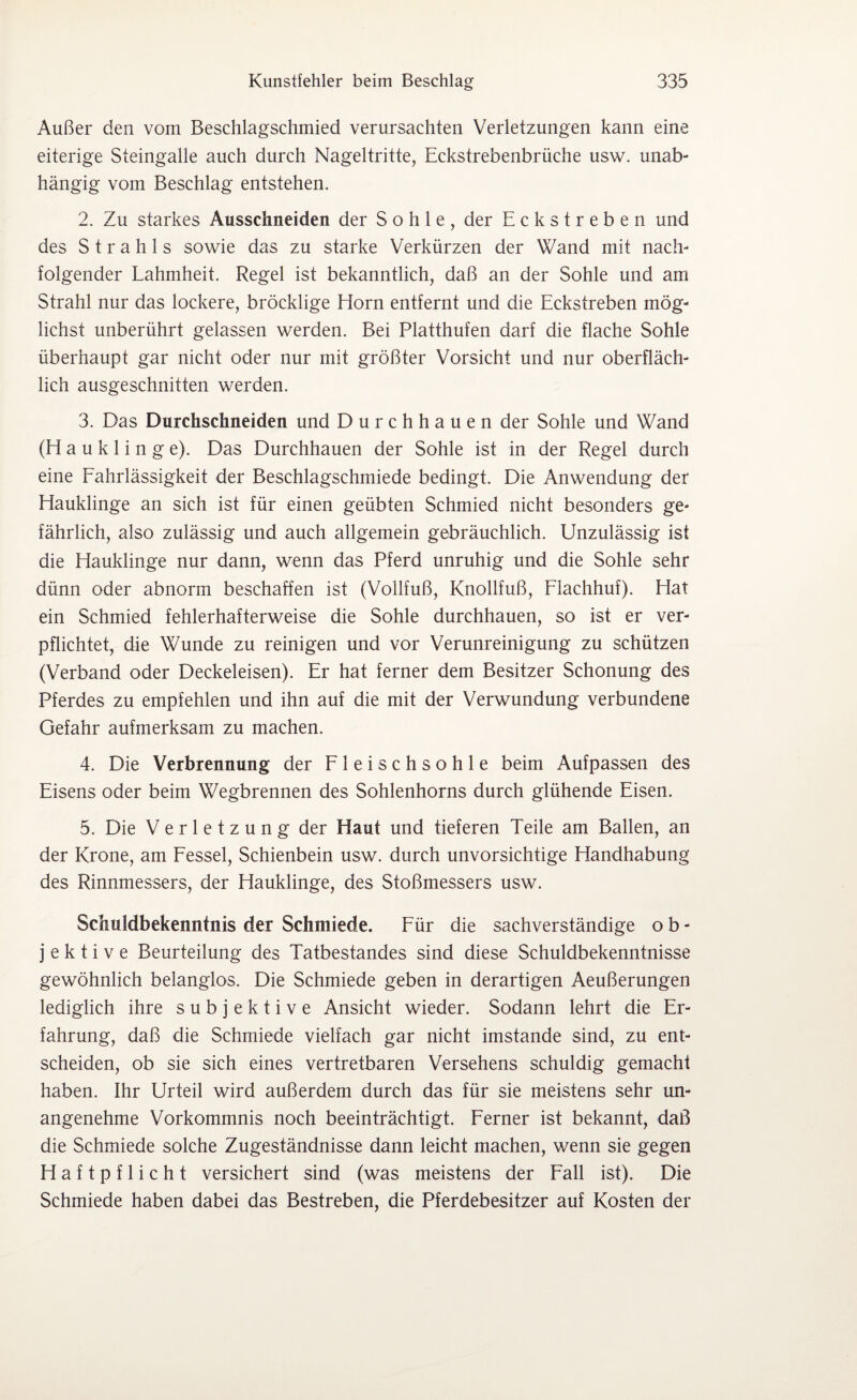 Außer den vom Beschlagschmied verursachten Verletzungen kann eine eiterige Steingalle auch durch Nageltritte, Eckstrebenbrüche usw. unab¬ hängig vom Beschlag entstehen. 2. Zu starkes Ausschneiden der Sohle, der Eckstreben und des Strahls sowie das zu starke Verkürzen der Wand mit nach¬ folgender Lahmheit. Regel ist bekanntlich, daß an der Sohle und am Strahl nur das lockere, bröcklige Horn entfernt und die Eckstreben mög¬ lichst unberührt gelassen werden. Bei Platthufen darf die flache Sohle überhaupt gar nicht oder nur mit größter Vorsicht und nur oberfläch¬ lich ausgeschnitten werden. 3. Das Durchschneiden und Durchhauen der Sohle und Wand (H a u k 1 i n g e). Das Durchhauen der Sohle ist in der Regel durch eine Fahrlässigkeit der Beschlagschmiede bedingt. Die Anwendung der Hauklinge an sich ist für einen geübten Schmied nicht besonders ge¬ fährlich, also zulässig und auch allgemein gebräuchlich. Unzulässig ist die Hauklinge nur dann, wenn das Pferd unruhig und die Sohle sehr dünn oder abnorm beschaffen ist (Vollfuß, Knollfuß, Flachhuf). Hat ein Schmied fehlerhafterweise die Sohle durchhauen, so ist er ver¬ pflichtet, die Wunde zu reinigen und vor Verunreinigung zu schützen (Verband oder Deckeleisen). Er hat ferner dem Besitzer Schonung des Pferdes zu empfehlen und ihn auf die mit der Verwundung verbundene Gefahr aufmerksam zu machen. 4. Die Verbrennung der Fleischsohle beim Aufpassen des Eisens oder beim Wegbrennen des Sohlenhorns durch glühende Eisen. 5. Die Verletzung der Haut und tieferen Teile am Ballen, an der Krone, am Fessel, Schienbein usw. durch unvorsichtige Handhabung des Rinnmessers, der Hauklinge, des Stoßmessers usw. Schuldbekenntnis der Schmiede. Für die sachverständige o b - j e k t i v e Beurteilung des Tatbestandes sind diese Schuldbekenntnisse gewöhnlich belanglos. Die Schmiede geben in derartigen Aeußerungen lediglich ihre subjektive Ansicht wieder. Sodann lehrt die Er¬ fahrung, daß die Schmiede vielfach gar nicht imstande sind, zu ent¬ scheiden, ob sie sich eines vertretbaren Versehens schuldig gemacht haben. Ihr Urteil wird außerdem durch das für sie meistens sehr un¬ angenehme Vorkommnis noch beeinträchtigt. Ferner ist bekannt, daß die Schmiede solche Zugeständnisse dann leicht machen, wenn sie gegen Haftpflicht versichert sind (was meistens der Fall ist). Die Schmiede haben dabei das Bestreben, die Pferdebesitzer auf Kosten der