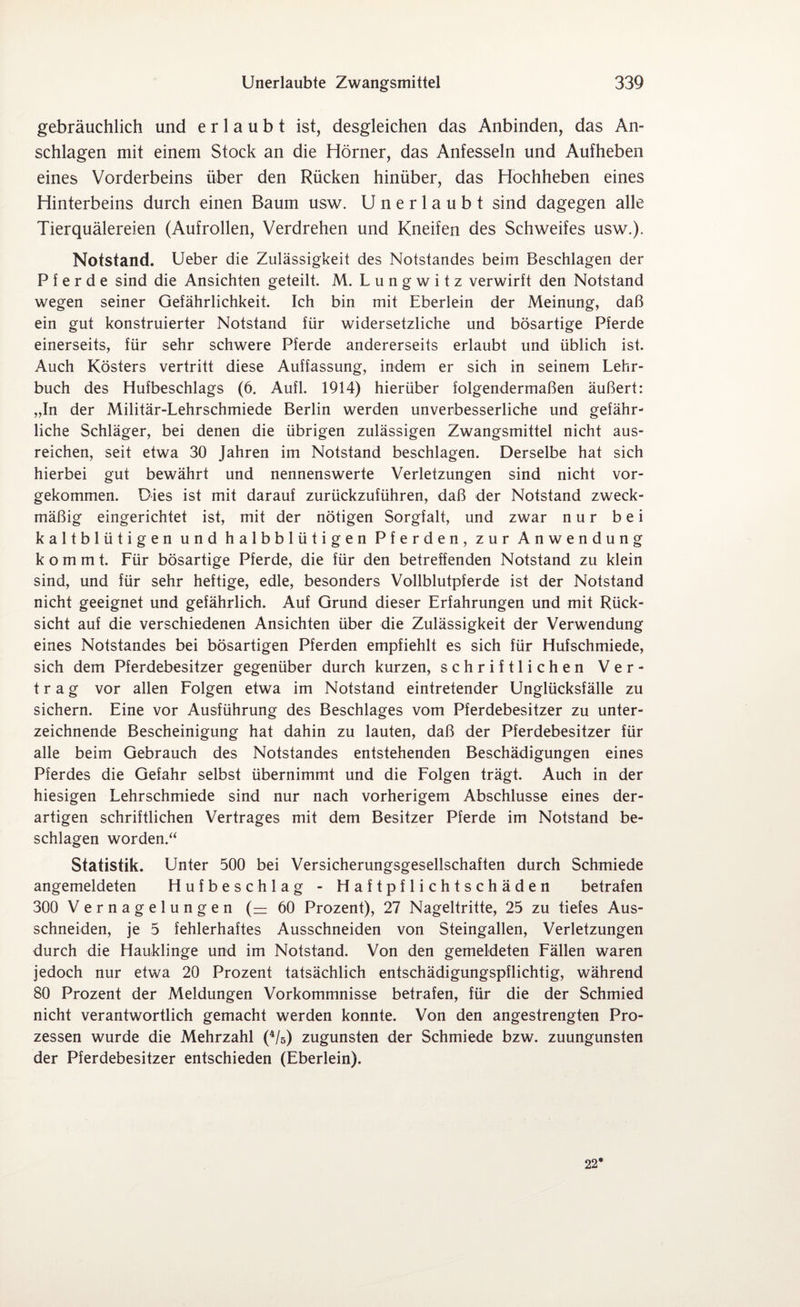 gebräuchlich und erlaubt ist, desgleichen das Anbinden, das An¬ schlägen mit einem Stock an die Hörner, das Anfesseln und Aufheben eines Vorderbeins über den Rücken hinüber, das Hochheben eines Hinterbeins durch einen Baum usw. Unerlaubt sind dagegen alle Tierquälereien (Aufrollen, Verdrehen und Kneifen des Schweifes usw.). Notstand. Ueber die Zulässigkeit des Notstandes beim Beschlagen der Pferde sind die Ansichten geteilt. M. L u n g w i t z verwirft den Notstand wegen seiner Gefährlichkeit. Ich bin mit Eberlein der Meinung, daß ein gut konstruierter Notstand für widersetzliche und bösartige Pferde einerseits, für sehr schwere Pferde andererseits erlaubt und üblich ist. Auch Kösters vertritt diese Auffassung, indem er sich in seinem Lehr¬ buch des Hufbeschlags (6. Aufl. 1914) hierüber folgendermaßen äußert: „In der Militär-Lehrschmiede Berlin werden unverbesserliche und gefähr¬ liche Schläger, bei denen die übrigen zulässigen Zwangsmittel nicht aus¬ reichen, seit etwa 30 Jahren im Notstand beschlagen. Derselbe hat sich hierbei gut bewährt und nennenswerte Verletzungen sind nicht vor¬ gekommen. Dies ist mit darauf zurückzuführen, daß der Notstand zweck¬ mäßig eingerichtet ist, mit der nötigen Sorgfalt, und zwar nur bei kaltblütigen und halbblütigen Pferden, zur Anwendung kommt. Für bösartige Pferde, die für den betreffenden Notstand zu klein sind, und für sehr heftige, edle, besonders Vollblutpferde ist der Notstand nicht geeignet und gefährlich. Auf Grund dieser Erfahrungen und mit Rück¬ sicht auf die verschiedenen Ansichten über die Zulässigkeit der Verwendung eines Notstandes bei bösartigen Pferden empfiehlt es sich für Hufschmiede, sich dem Pferdebesitzer gegenüber durch kurzen, schriftlichen Ver¬ trag vor allen Folgen etwa im Notstand eintretender Unglücksfälle zu sichern. Eine vor Ausführung des Beschlages vom Pferdebesitzer zu unter¬ zeichnende Bescheinigung hat dahin zu lauten, daß der Pferdebesitzer für alle beim Gebrauch des Notstandes entstehenden Beschädigungen eines Pferdes die Gefahr selbst übernimmt und die Folgen trägt. Auch in der hiesigen Lehrschmiede sind nur nach vorherigem Abschlüsse eines der¬ artigen schriftlichen Vertrages mit dem Besitzer Pferde im Notstand be¬ schlagen worden.“ Statistik. Unter 500 bei Versicherungsgesellschaften durch Schmiede angemeldeten Hufbeschlag - Haftpflichtschäden betrafen 300 Vernagelungen (— 60 Prozent), 27 Nageltritte, 25 zu tiefes Aus¬ schneiden, je 5 fehlerhaftes Ausschneiden von Steingallen, Verletzungen durch die Hauklinge und im Notstand. Von den gemeldeten Fällen waren jedoch nur etwa 20 Prozent tatsächlich entschädigungspflichtig, während 80 Prozent der Meldungen Vorkommnisse betrafen, für die der Schmied nicht verantwortlich gemacht werden konnte. Von den angestrengten Pro¬ zessen wurde die Mehrzahl (4/5) zugunsten der Schmiede bzw. zuungunsten der Pferdebesitzer entschieden (Eberlein). 22*