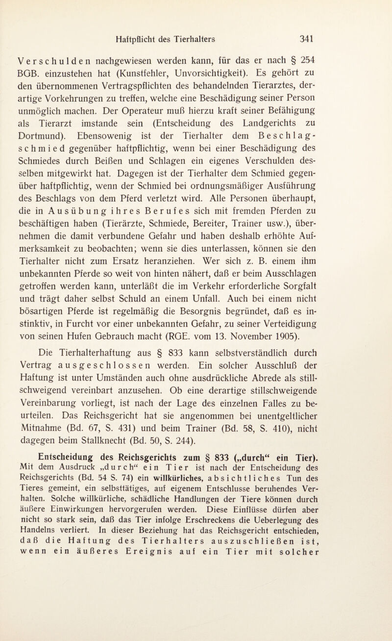 Verschulden nachgewiesen werden kann, für das er nach § 254 BGB. einzustehen hat (Kunstfehler, Unvorsichtigkeit). Es gehört zu den übernommenen Vertragspflichten des behandelnden Tierarztes, der- artige Vorkehrungen zu treffen, welche eine Beschädigung seiner Person unmöglich machen. Der Operateur muß hierzu kraft seiner Befähigung als Tierarzt imstande sein (Entscheidung des Landgerichts zu Dortmund). Ebensowenig ist der Tierhalter dem Beschlag- schmied gegenüber haftpflichtig, wenn bei einer Beschädigung des Schmiedes durch Beißen und Schlagen ein eigenes Verschulden des¬ selben mitgewirkt hat. Dagegen ist der Tierhalter dem Schmied gegen¬ über haftpflichtig, wenn der Schmied bei ordnungsmäßiger Ausführung des Beschlags von dem Pferd verletzt wird. Alle Personen überhaupt, die in Ausübung ihres Berufes sich mit fremden Pferden zu beschäftigen haben (Tierärzte, Schmiede, Bereiter, Trainer usw.), über¬ nehmen die damit verbundene Gefahr und haben deshalb erhöhte Auf¬ merksamkeit zu beobachten; wenn sie dies unterlassen, können sie den Tierhalter nicht zum Ersatz heranziehen. Wer sich z. B. einem ihm unbekannten Pferde so weit von hinten nähert, daß er beim Ausschlagen getroffen werden kann, unterläßt die im Verkehr erforderliche Sorgfalt und trägt daher selbst Schuld an einem Unfall. Auch bei einem nicht bösartigen Pferde ist regelmäßig die Besorgnis begründet, daß es in¬ stinktiv, in Furcht vor einer unbekannten Gefahr, zu seiner Verteidigung von seinen Efufen Gebrauch macht (RGE. vom 13. November 1905). Die Tierhalterhaftung aus § 833 kann selbstverständlich durch Vertrag ausgeschlossen werden. Ein solcher Ausschluß der Haftung ist unter Umständen auch ohne ausdrückliche Abrede als still¬ schweigend vereinbart anzusehen. Ob eine derartige stillschweigende Vereinbarung vorliegt, ist nach der Lage des einzelnen Falles zu be¬ urteilen. Das Reichsgericht hat sie angenommen bei unentgeltlicher Mitnahme (Bd. 67, S. 431) und beim Trainer (Bd. 58, S. 410), nicht dagegen beim Stallknecht (Bd. 50, S. 244). Entscheidung des Reichsgerichts zum § 833 („durch“ ein Tier). Mit dem Ausdruck „d u r c h“ e i n Tier ist nach der Entscheidung des Reichsgerichts (Bd. 54 S. 74) ein willkürliches, absichtliches Tun des Tieres gemeint, ein selbsttätiges, auf eigenem Entschlüsse beruhendes Ver¬ halten. Solche willkürliche, schädliche Handlungen der Tiere können durch äußere Einwirkungen hervorgerufen werden. Diese Einflüsse dürfen aber nicht so stark sein, daß das Tier infolge Erschreckens die Ueberlegung des Handelns verliert. In dieser Beziehung hat das Reichsgericht entschieden, daß die Haftung des Tierhalters auszuschließen ist, wenn ein äußeres Ereignis auf ein Tier mit solcher