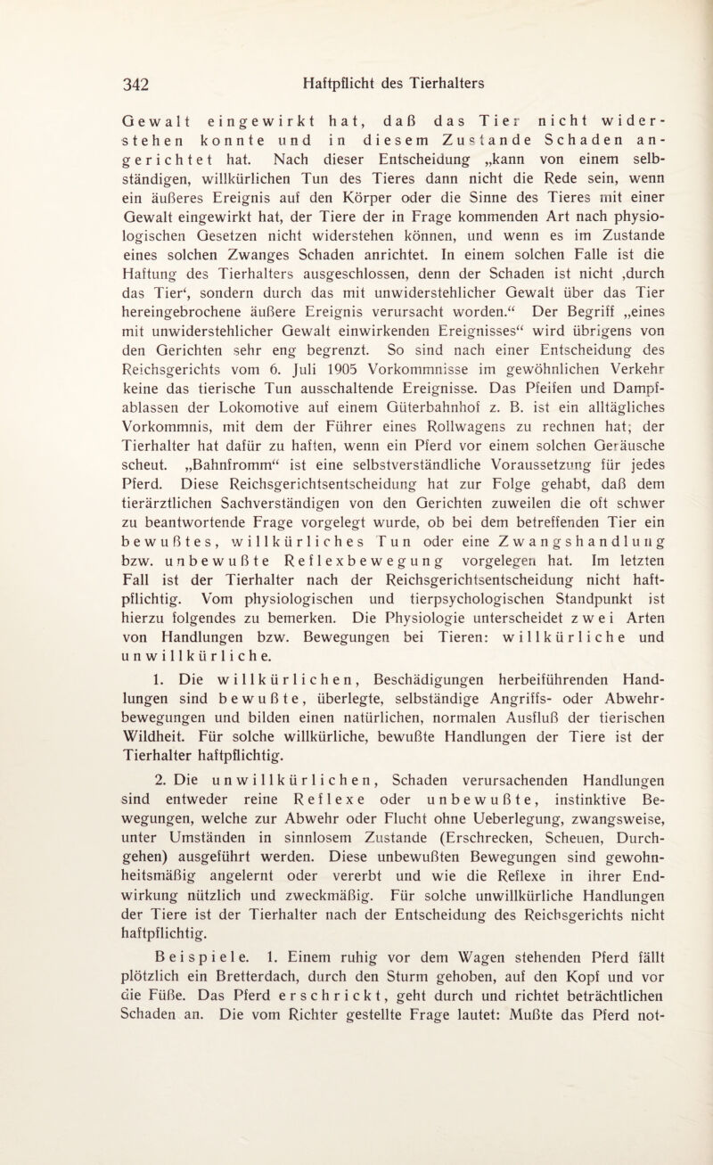 Gewalt eingewirkt hat, daß das Tier nicht wider¬ stehen konnte und in diesem Zustande Schaden an¬ gerichtet hat. Nach dieser Entscheidung „kann von einem selb¬ ständigen, willkürlichen Tun des Tieres dann nicht die Rede sein, wenn ein äußeres Ereignis auf den Körper oder die Sinne des Tieres mit einer Gewalt eingewirkt hat, der Tiere der in Frage kommenden Art nach physio¬ logischen Gesetzen nicht widerstehen können, und wenn es im Zustande eines solchen Zwanges Schaden anrichtet. In einem solchen Falle ist die Haftung des Tierhalters ausgeschlossen, denn der Schaden ist nicht ,durch das Tier‘, sondern durch das mit unwiderstehlicher Gewalt über das Tier hereingebrochene äußere Ereignis verursacht worden.“ Der Begriff „eines mit unwiderstehlicher Gewalt einwirkenden Ereignisses“ wird übrigens von den Gerichten sehr eng begrenzt. So sind nach einer Entscheidung des Reichsgerichts vom 6. Juli 1905 Vorkommnisse im gewöhnlichen Verkehr keine das tierische Tun ausschaltende Ereignisse. Das Pfeifen und Dampf¬ ablassen der Lokomotive auf einem Güterbahnhof z. B. ist ein alltägliches Vorkommnis, mit dem der Führer eines Rollwagens zu rechnen hat; der Tierhalter hat dafür zu haften, wenn ein Pferd vor einem solchen Geräusche scheut. „Bahnfromm“ ist eine selbstverständliche Voraussetzung für jedes Pferd. Diese Reichsgerichtsentscheidung hat zur Folge gehabt, daß dem tierärztlichen Sachverständigen von den Gerichten zuweilen die oft schwer zu beantwortende Frage vorgelegt wurde, ob bei dem betreffenden Tier ein bewußtes, willkürliches Tun oder eine Zwangshandlung bzw. unbewußte Reflexbewegung Vorgelegen hat. Im letzten Fall ist der Tierhalter nach der Reichsgerichtsentscheidung nicht haft¬ pflichtig. Vom physiologischen und tierpsychologischen Standpunkt ist hierzu folgendes zu bemerken. Die Physiologie unterscheidet zwei Arten von Handlungen bzw. Bewegungen bei Tieren: willkürliche und unwillkürliche. 1. Die willkürlichen, Beschädigungen herbeiführenden Hand¬ lungen sind bewußte, überlegte, selbständige Angriffs- oder Abwehr¬ bewegungen und bilden einen natürlichen, normalen Ausfluß der tierischen Wildheit. Für solche willkürliche, bewußte Handlungen der Tiere ist der Tierhalter haftpflichtig. 2. Die unwillkürlichen, Schaden verursachenden Handlungen sind entweder reine Reflexe oder unbewußte, instinktive Be¬ wegungen, welche zur Abwehr oder Flucht ohne Ueberlegung, zwangsweise, unter Umständen in sinnlosem Zustande (Erschrecken, Scheuen, Durch¬ gehen) ausgeführt werden. Diese unbewußten Bewegungen sind gewohn¬ heitsmäßig angelernt oder vererbt und wie die Reflexe in ihrer End¬ wirkung nützlich und zweckmäßig. Für solche unwillkürliche Handlungen der Tiere ist der Tierhalter nach der Entscheidung des Reichsgerichts nicht haftpflichtig. Beispiele. 1. Einem ruhig vor dem Wagen stehenden Pferd fällt plötzlich ein Bretterdach, durch den Sturm gehoben, auf den Kopf und vor die Füße. Das Pferd erschrickt, geht durch und richtet beträchtlichen Schaden an. Die vom Richter gestellte Frage lautet: Mußte das Pferd not-