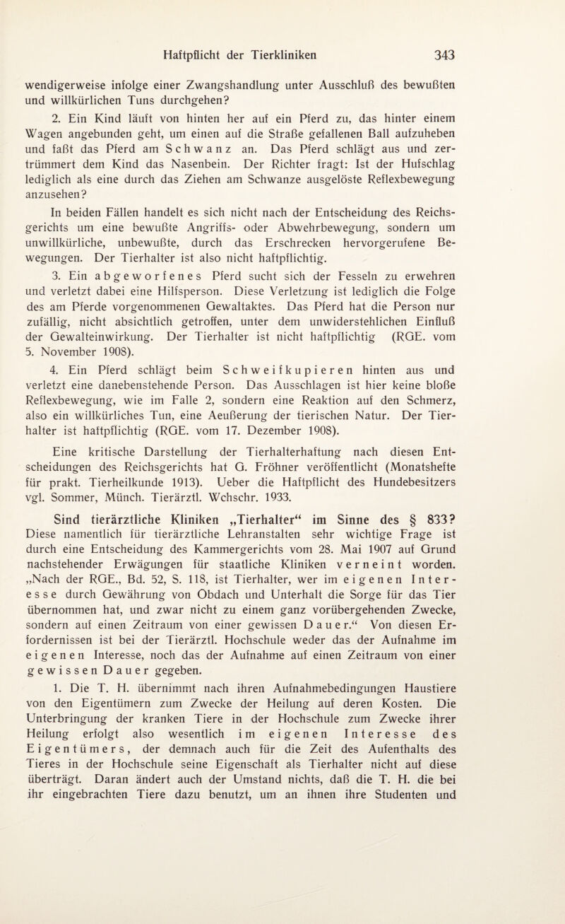 wendigerweise infolge einer Zwangshandlung unter Ausschluß des bewußten und willkürlichen Tuns durchgehen? 2. Ein Kind läuft von hinten her auf ein Pferd zu, das hinter einem Wagen angebunden geht, um einen auf die Straße gefallenen Ball aufzuheben und faßt das Pferd am S c h w a n z an. Das Pferd schlägt aus und zer¬ trümmert dem Kind das Nasenbein. Der Richter fragt: Ist der Hufschlag lediglich als eine durch das Ziehen am Schwänze ausgelöste Reflexbewegung anzusehen? In beiden Fällen handelt es sich nicht nach der Entscheidung des Reichs¬ gerichts um eine bewußte Angriffs- oder Abwehrbewegung, sondern um unwillkürliche, unbewußte, durch das Erschrecken hervorgerufene Be¬ wegungen. Der Tierhalter ist also nicht haftpflichtig. 3. Ein ab geworfenes Pferd sucht sich der Fesseln zu erwehren und verletzt dabei eine Hilfsperson. Diese Verletzung ist lediglich die Folge des am Pferde vorgenommenen Gewaltaktes. Das Pferd hat die Person nur zufällig, nicht absichtlich getroffen, unter dem unwiderstehlichen Einfluß der Gewalteinwirkung. Der Tierhalter ist nicht haftpflichtig (RGE. vom 5. November 1908). 4. Ein Pferd schlägt beim Schweifkupieren hinten aus und verletzt eine danebenstehende Person. Das Ausschlagen ist hier keine bloße Reflexbewegung, wie im Falle 2, sondern eine Reaktion auf den Schmerz, also ein willkürliches Tun, eine Aeußerung der tierischen Natur. Der Tier¬ halter ist haftpflichtig (RGE. vom 17. Dezember 1908). Eine kritische Darstellung der Tierhalterhaftung nach diesen Ent¬ scheidungen des Reichsgerichts hat G. Fröhner veröffentlicht (Monatshefte für prakt. Tierheilkunde 1913). Ueber die Haftpflicht des Hundebesitzers vgl. Sommer, Münch. Tierärztl. Wchschr. 1933. Sind tierärztliche Kliniken „Tierhalter“ im Sinne des § 833? Diese namentlich für tierärztliche Lehranstalten sehr wichtige Frage ist durch eine Entscheidung des Kammergerichts vom 28. Mai 1907 auf Grund nachstehender Erwägungen für staatliche Kliniken verneint worden. „Nach der RGE., Bd. 52, S. 118, ist Tierhalter, wer im eigenen Inter¬ esse durch Gewährung von Obdach und Unterhalt die Sorge für das Tier übernommen hat, und zwar nicht zu einem ganz vorübergehenden Zwecke, sondern auf einen Zeitraum von einer gewissen D a u e r.“ Von diesen Er¬ fordernissen ist bei der Tierärztl. Hochschule weder das der Aufnahme im eigenen Interesse, noch das der Aufnahme auf einen Zeitraum von einer gewissen Dauer gegeben. 1. Die T. H. übernimmt nach ihren Aufnahmebedingungen Haustiere von den Eigentümern zum Zwecke der Heilung auf deren Kosten. Die Unterbringung der kranken Tiere in der Hochschule zum Zwecke ihrer Heilung erfolgt also wesentlich im eigenen Interesse des Eigentümers, der demnach auch für die Zeit des Aufenthalts des Tieres in der Hochschule seine Eigenschaft als Tierhalter nicht auf diese überträgt. Daran ändert auch der Umstand nichts, daß die T. H. die bei ihr eingebrachten Tiere dazu benutzt, um an ihnen ihre Studenten und