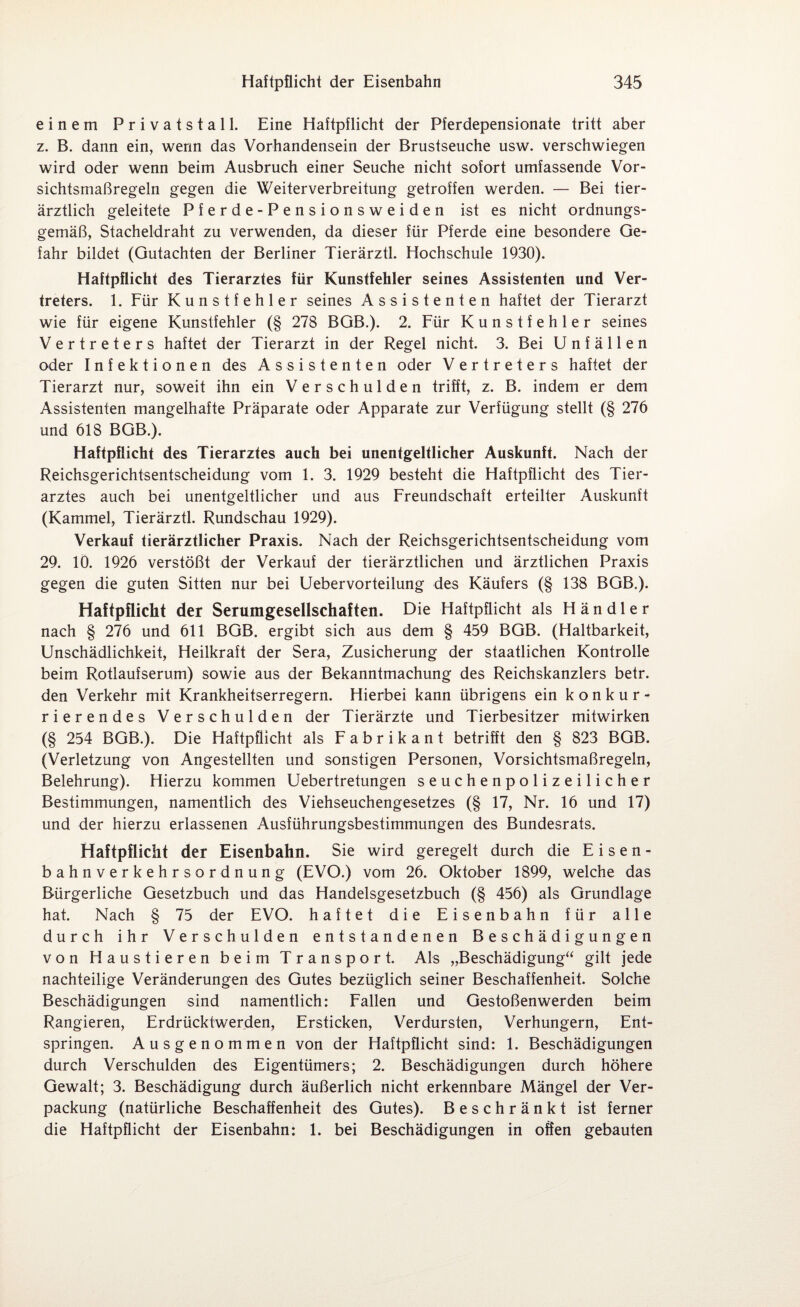 einem Privatstall. Eine Haftpflicht der Pferdepensionate tritt aber z. B. dann ein, wenn das Vorhandensein der Brustseuche usw. verschwiegen wird oder wenn beim Ausbruch einer Seuche nicht sofort umfassende Vor¬ sichtsmaßregeln gegen die Weiterverbreitung getroffen werden. — Bei tier¬ ärztlich geleitete Pferde-Pensionsweiden ist es nicht ordnungs¬ gemäß, Stacheldraht zu verwenden, da dieser für Pferde eine besondere Ge¬ fahr bildet (Gutachten der Berliner Tierärztl. Hochschule 1930). Haftpflicht des Tierarztes für Kunstfehler seines Assistenten und Ver¬ treters. 1. Für Kunstfehler seines Assistenten haftet der Tierarzt wie für eigene Kunstfehler (§ 278 BGB.). 2. Für Kunstfehler seines Vertreters haftet der Tierarzt in der Regel nicht. 3. Bei Unfällen oder Infektionen des Assistenten oder Vertreters haftet der Tierarzt nur, soweit ihn ein Verschulden trifft, z. B. indem er dem Assistenten mangelhafte Präparate oder Apparate zur Verfügung stellt (§ 276 und 618 BGB.). Haftpflicht des Tierarztes auch bei unentgeltlicher Auskunft. Nach der Reichsgerichtsentscheidung vom 1. 3. 1929 besteht die Haftpflicht des Tier¬ arztes auch bei unentgeltlicher und aus Freundschaft erteilter Auskunft (Kammei, Tierärztl. Rundschau 1929). Verkauf tierärztlicher Praxis. Nach der Reichsgerichtsentscheidung vom 29. 10. 1926 verstößt der Verkauf der tierärztlichen und ärztlichen Praxis gegen die guten Sitten nur bei Uebervorteilung des Käufers (§ 138 BGB.). Haftpflicht der Serumgesellschaften. Die Haftpflicht als Händler nach § 276 und 611 BGB. ergibt sich aus dem § 459 BGB. (Haltbarkeit, Unschädlichkeit, Heilkraft der Sera, Zusicherung der staatlichen Kontrolle beim Rotlaufserum) sowie aus der Bekanntmachung des Reichskanzlers betr. den Verkehr mit Krankheitserregern. Hierbei kann übrigens ein konkur¬ rierendes Verschulden der Tierärzte und Tierbesitzer mitwirken (§ 254 BGB.). Die Haftpflicht als Fabrikant betrifft den § 823 BGB. (Verletzung von Angestellten und sonstigen Personen, Vorsichtsmaßregeln, Belehrung). Hierzu kommen Uebertretungen seuchenpolizeilicher Bestimmungen, namentlich des Viehseuchengesetzes (§ 17, Nr. 16 und 17) und der hierzu erlassenen Ausführungsbestimmungen des Bundesrats. Haftpflicht der Eisenbahn. Sie wird geregelt durch die Eisen¬ bahnverkehrsordnung (EVO.) vom 26. Oktober 1899, welche das Bürgerliche Gesetzbuch und das Handelsgesetzbuch (§ 456) als Grundlage hat. Nach § 75 der EVO. haftet die Eisenbahn für alle durch ihr Verschulden entstandenen Beschädigungen von Haustieren beim Transport. Als „Beschädigung“ gilt jede nachteilige Veränderungen des Gutes bezüglich seiner Beschaffenheit. Solche Beschädigungen sind namentlich: Fallen und Gestoßenwerden beim Rangieren, Erdrücktwerden, Ersticken, Verdursten, Verhungern, Ent¬ springen. Ausgenommen von der Haftpflicht sind: 1. Beschädigungen durch Verschulden des Eigentümers; 2. Beschädigungen durch höhere Gewalt; 3. Beschädigung durch äußerlich nicht erkennbare Mängel der Ver¬ packung (natürliche Beschaffenheit des Gutes). Beschränkt ist ferner die Haftpflicht der Eisenbahn: 1. bei Beschädigungen in offen gebauten