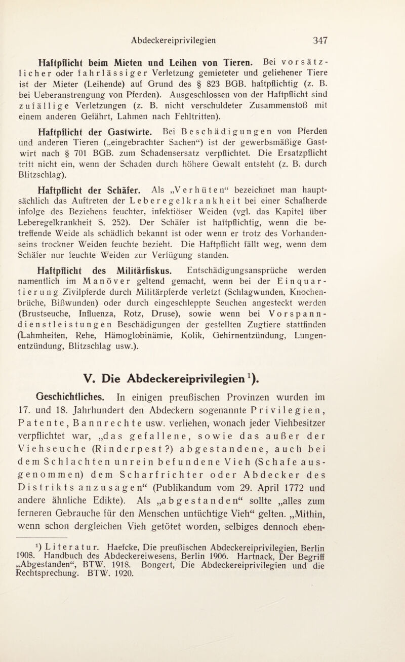 Haftpflicht beim Mieten und Leihen von Tieren. Bei vorsätz¬ licher oder fahrlässiger Verletzung gemieteter und geliehener Tiere ist der Mieter (Leihende) auf Grund des § 823 BGB. haftpflichtig (z. B. bei Ueberanstrengung von Pferden). Ausgeschlossen von der Haftpflicht sind zufällige Verletzungen (z. B. nicht verschuldeter Zusammenstoß mit einem anderen Gefährt, Lahmen nach Fehltritten). Haftpflicht der Gastwirte. Bei Beschädigungen von Pferden und anderen Tieren („eingebrachter Sachen“) ist der gewerbsmäßige Gast¬ wirt nach § 701 BGB. zum Schadensersatz verpflichtet. Die Ersatzpflicht tritt nicht ein, wenn der Schaden durch höhere Gewalt entsteht (z. B. durch Blitzschlag). Haftpflicht der Schäfer. Als „Verhüten“ bezeichnet man haupt¬ sächlich das Auftreten der Leberegelkrankheit bei einer Schafherde infolge des Beziehens feuchter, infektiöser Weiden (vgl. das Kapitel über Leberegelkrankheit S. 252). Der Schäfer ist haftpflichtig, wenn die be¬ treffende Weide als schädlich bekannt ist oder wenn er trotz des Vorhanden¬ seins trockner Weiden feuchte bezieht. Die Haftpflicht fällt weg, wenn dem Schäfer nur feuchte Weiden zur Verfügung standen. Haftpflicht des Militärfiskus. Entschädigungsansprüche werden namentlich im Manöver geltend gemacht, wenn bei der Einquar¬ tierung Zivilpferde durch Militärpferde verletzt (Schlagwunden, Knochen¬ brüche, Bißwunden) oder durch eingeschleppte Seuchen angesteckt werden (Brustseuche, Influenza, Rotz, Druse), sowie wenn bei Vorspann¬ dienstleistungen Beschädigungen der gestellten Zugtiere stattfinden (Lahmheiten, Rehe, Hämoglobinämie, Kolik, Gehirnentzündung, Lungen¬ entzündung, Blitzschlag usw.). V, Die Abdeckereiprivilegien1). Geschichtliches. In einigen preußischen Provinzen wurden im 17. und 18. Jahrhundert den Abdeckern sogenannte Privilegien, Patente, Bannrechte usw. verliehen, wonach jeder Viehbesitzer verpflichtet war, „das gefallene, sowie das außer der Viehseuche (Rinderpest?) abgestandene, auch bei dem Schlachten unrein befundene Vieh (Schafe aus¬ genommen) dem Scharfrichter oder Abdecker des Distrikts anzusagen“ (Publikandum vom 29. April 1772 und andere ähnliche Edikte). Als „abgestanden“ sollte „alles zum ferneren Gebrauche für den Menschen untüchtige Vieh“ gelten. „Mithin, wenn schon dergleichen Vieh getötet worden, selbiges dennoch eben- *) Literatur. Haefcke, Die preußischen Abdeckereiprivilegien, Berlin 1908. Handbuch des Abdeckereiwesens, Berlin 1906. Hartnack, Der Begriff „Abgestanden“, BTW. 1918. Bongert, Die Abdeckereiprivilegien und die Rechtsprechung. BTW. 1920.