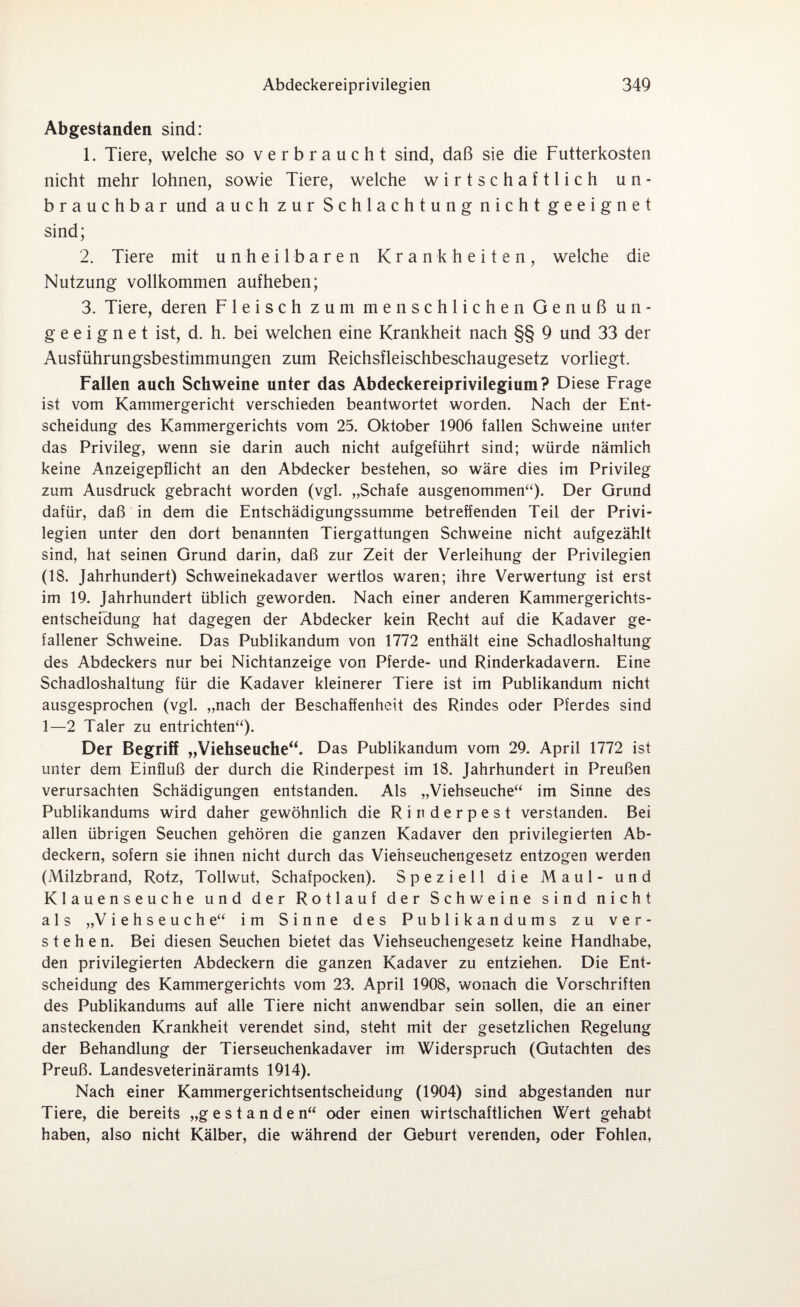 Abgestanden sind: 1. Tiere, welche so verbraucht sind, daß sie die Futterkosten nicht mehr lohnen, sowie Tiere, welche wirtschaftlich un¬ brauchbar und auch zur Schlachtung nicht geeignet sind; 2. Tiere mit unheilbaren Krankheiten, welche die Nutzung vollkommen aufheben; 3. Tiere, deren Fleisch zum menschlichen Genuß un¬ geeignet ist, d. h. bei welchen eine Krankheit nach §§ 9 und 33 der Ausführungsbestimmungen zum Reichsfleischbeschaugesetz vorliegt. Fallen auch Schweine unter das Abdeckereiprivilegium? Diese Frage ist vom Kammergericht verschieden beantwortet worden. Nach der Ent¬ scheidung des Kammergerichts vom 25. Oktober 1906 fallen Schweine unter das Privileg, wenn sie darin auch nicht aufgeführt sind; würde nämlich keine Anzeigepflicht an den Abdecker bestehen, so wäre dies im Privileg zum Ausdruck gebracht worden (vgl. „Schafe ausgenommen“). Der Grund dafür, daß in dem die Entschädigungssumme betreffenden Teil der Privi¬ legien unter den dort benannten Tiergattungen Schweine nicht aufgezählt sind, hat seinen Grund darin, daß zur Zeit der Verleihung der Privilegien (18. Jahrhundert) Schweinekadaver wertlos waren; ihre Verwertung ist erst im 19. Jahrhundert üblich geworden. Nach einer anderen Kammergerichts¬ entscheidung hat dagegen der Abdecker kein Recht auf die Kadaver ge¬ fallener Schweine. Das Publikandum von 1772 enthält eine Schadloshaltung des Abdeckers nur bei Nichtanzeige von Pferde- und Rinderkadavern. Eine Schadloshaltung für die Kadaver kleinerer Tiere ist im Publikandum nicht ausgesprochen (vgl. „nach der Beschaffenheit des Rindes oder Pferdes sind 1—2 Taler zu entrichten“). Der Begriff „Viehseuche“. Das Publikandum vom 29. April 1772 ist unter dem Einfluß der durch die Rinderpest im 18. Jahrhundert in Preußen verursachten Schädigungen entstanden. Als „Viehseuche“ im Sinne des Publikandums wird daher gewöhnlich die Rinderpest verstanden. Bei allen übrigen Seuchen gehören die ganzen Kadaver den privilegierten Ab¬ deckern, sofern sie ihnen nicht durch das Viehseuchengesetz entzogen werden (Milzbrand, Rotz, Tollwut, Schafpocken). Speziell die Maul- und Klauenseuche und der Rotlauf der Schweine sind nicht als „Viehseuche“ im Sinne des Publikandums zu ver¬ stehen. Bei diesen Seuchen bietet das Viehseuchengesetz keine Flandhabe, den privilegierten Abdeckern die ganzen Kadaver zu entziehen. Die Ent¬ scheidung des Kammergerichts vom 23. April 1908, wonach die Vorschriften des Publikandums auf alle Tiere nicht anwendbar sein sollen, die an einer ansteckenden Krankheit verendet sind, steht mit der gesetzlichen Regelung der Behandlung der Tierseuchenkadaver im Widerspruch (Gutachten des Preuß. Landesveterinäramts 1914). Nach einer Kammergerichtsentscheidung (1904) sind abgestanden nur Tiere, die bereits „gestanden“ oder einen wirtschaftlichen Wert gehabt haben, also nicht Kälber, die während der Geburt verenden, oder Fohlen,