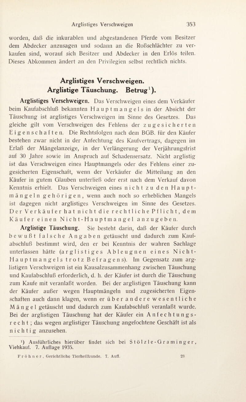 worden, daß die inkurablen und abgestandenen Pferde vom Besitzer dem Abdecker anzusagen und sodann an die Roßschlächter zu ver¬ kaufen sind, worauf sich Besitzer und Abdecker in den Erlös teilen. Dieses Abkommen ändert an den Privilegien selbst rechtlich nichts. Arglistiges Verschweigen. Arglistige Täuschung. Betrug1). Arglistiges Verschweigen. Das Verschweigen eines dem Verkäufer beim Kaufabschluß bekannten Hauptmangels in der Absicht der Täuschung ist arglistiges Verschweigen im Sinne des Gesetzes. Das gleiche gilt vom Verschweigen des Fehlens der zugesicherten Eigenschaften. Die Rechtsfolgen nach dem BGB. für den Käufer bestehen zwar nicht in der Anfechtung des Kaufvertrags, dagegen im Erlaß der Mängelanzeige, in der Verlängerung der Verjährungsfrist auf 30 Jahre sowie im Anspruch auf Schadensersatz. Nicht arglistig ist das Verschweigen eines Hauptmangels oder des Fehlens einer zu¬ gesicherten Eigenschaft, wenn der Verkäufer die Mitteilung an den Käufer in gutem Glauben unterließ oder erst nach dem Verkauf davon Kenntnis erhielt. Das Verschweigen eines nicht zu den Haupt¬ mängeln gehörigen, wenn auch noch so erheblichen Mangels ist dagegen nicht arglistiges Verschweigen im Sinne des Gesetzes. Der Verkäufer hat nicht die rechtliche Pflicht, dem Käufer einen Nicht-Hauptmangel anzugeben. Arglistige Täuschung. Sie besteht darin, daß der Käufer durch bewußt falsche Angaben getäuscht und dadurch zum Kauf¬ abschluß bestimmt wird, den er bei Kenntnis der wahren Sachlage unterlassen hätte (arglistiges Ableugnen eines Nicht- Hauptmangels trotz Befragens). Im Gegensatz zum arg¬ listigen Verschweigen ist ein Kausalzusammenhang zwischen Täuschung und Kaufabschluß erforderlich, d. h. der Käufer ist durch die Täuschung zum Kaufe mit veranlaßt worden. Bei der arglistigen Täuschung kann der Käufer außer wegen Hauptmängeln und zugesicherten Eigen¬ schaften auch dann klagen, wenn er über andere wesentliche Mängel getäuscht und dadurch zum Kaufabschluß veranlaßt wurde. Bei der arglistigen Täuschung hat der Käufer ein Anfechtungs¬ recht; das wegen arglistiger Täuschung angefochtene Geschäft ist als nichtig anzusehen. x) Ausführliches hierüber findet sich bei Stölzle-Graminger, Viehkauf. 7. Auflage 1935. Fröhner, Gerichtliche Tierheilkunde. 7. Aufl. 23