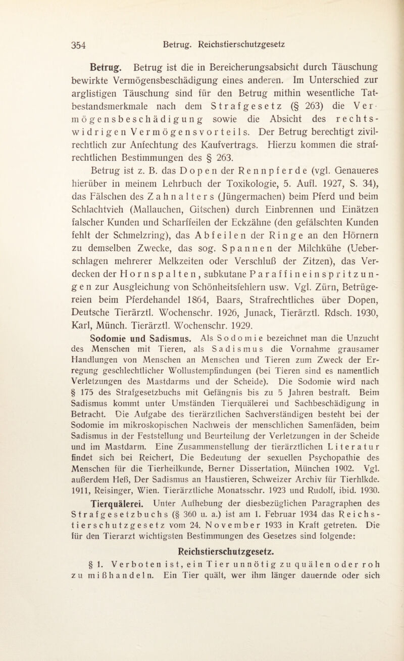 Betrug. Betrug ist die in Bereicherungsabsicht durch Täuschung bewirkte Vermögensbeschädigung eines anderen. Im Unterschied zur arglistigen Täuschung sind für den Betrug mithin wesentliche Tat¬ bestandsmerkmale nach dem Strafgesetz (§ 263) die Ver¬ mögensbeschädigung sowie die Absicht des rechts¬ widrigen Vermögensvorteils. Der Betrug berechtigt zivil- rechtlich zur Anfechtung des Kaufvertrags. Hierzu kommen die straf¬ rechtlichen Bestimmungen des § 263. Betrug ist z. B. das Dopen der Rennpferde (vgl. Genaueres hierüber in meinem Lehrbuch der Toxikologie, 5. Aufl. 1927, S. 34), das Fälschen des Zahnalters (Jüngermachen) beim Pferd und beim Schlachtvieh (Mallauchen, Gitschen) durch Einbrennen und Einätzen falscher Kunden und Scharffeilen der Eckzähne (den gefälschten Kunden fehlt der Schmelzring), das A b f e i 1 e n der Ringe an den Hörnern zu demselben Zwecke, das sog. Spannen der Milchkühe (Ueber- schlagen mehrerer Melkzeiten oder Verschluß der Zitzen), das Ver¬ decken der Hornspalten, subkutane Paraffineinspritzun¬ gen zur Ausgleichung von Schönheitsfehlern usw. Vgl. Zürn, Betrüge¬ reien beim Pferdehandel 1864, Baars, Strafrechtliches über Dopen, Deutsche Tierärztl. Wochenschr. 1926, Junack, Tierärztl. Rdsch. 1930, Karl, Münch. Tierärztl. Wochenschr. 1929. Sodomie und Sadismus. Als Sodomie bezeichnet man die Unzucht des Menschen mit Tieren, als Sadismus die Vornahme grausamer Handlungen von Menschen an Menschen und Tieren zum Zweck der Er¬ regung geschlechtlicher Wollustempfindungen (bei Tieren sind es namentlich Verletzungen des Mastdarms und der Scheide). Die Sodomie wird nach § 175 des Strafgesetzbuchs mit Gefängnis bis zu 5 Jahren bestraft. Beim Sadismus kommt unter Umständen Tierquälerei und Sachbeschädigung in Betracht. Die Aufgabe des tierärztlichen Sachverständigen besteht bei der Sodomie im mikroskopischen Nachweis der menschlichen Samenfäden, beim Sadismus in der Feststellung und Beurteilung der Verletzungen in der Scheide und im Mastdarm. Eine Zusammenstellung der tierärztlichen Literatur findet sich bei Reichert, Die Bedeutung der sexuellen Psychopathie des Menschen für die Tierheilkunde, Berner Dissertation, München 1902. Vgl. außerdem Heß, Der Sadismus an Haustieren, Schweizer Archiv für Tierhlkde. 1911, Reisinger, Wien. Tierärztliche Monatsschr. 1923 und Rudolf, ibid. 1930. Tierquälerei. LInter Aufhebung der diesbezüglichen Paragraphen des Strafgesetzbuchs (§ 360 u. a.) ist am 1. Februar 1934 das Reichs¬ tierschutzgesetz vom 24. November 1933 in Kraft getreten. Die für den Tierarzt wichtigsten Bestimmungen des Gesetzes sind folgende: Reichstierschutzgesetz. § 1. Verboten ist, ein Tier unnötig zu quälen oder roh zu mißhandeln. Ein Tier quält, wer ihm länger dauernde oder sich