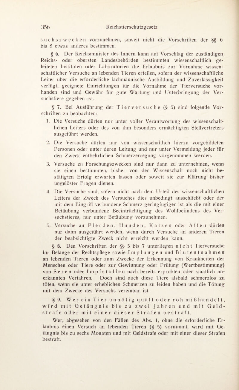 suchszwecken vorzunehmen, soweit nicht die Vorschriften der §§ 6 bis 8 etwas anderes bestimmen. § 6. Der Reichsminister des Innern kann auf Vorschlag der zuständigen Reichs- oder obersten Landesbehörden bestimmten wissenschaftlich ge¬ leiteten Instituten oder Laboratorien die Erlaubnis zur Vornahme wissen¬ schaftlicher Versuche an lebenden Tieren erteilen, sofern der wissenschaftliche Leiter über die erforderliche fachmännische Ausbildung und Zuverlässigkeit verfügt, geeignete Einrichtungen für die Vornahme der Tierversuche vor¬ handen sind und Gewähr für gute Wartung und Unterbringung der Ver¬ suchstiere gegeben ist. § 7. Bei Ausführung der Tierversuche (§ 5) sind folgende Vor¬ schriften zu beobachten: 1. Die Versuche dürfen nur unter voller Verantwortung des wissenschaft¬ lichen Leiters oder des von ihm besonders ermächtigten Stellvertreters ausgeführt werden. 2. Die Versuche dürfen nur von wissenschaftlich hierzu vorgebildeten Personen oder unter deren Leitung und nur unter Vermeidung jeder für den Zweck entbehrlichen Schmerzerregung vorgenommen werden. 3. Versuche zu Forschungszwecken sind nur dann zu unternehmen, wenn sie einen bestimmten, bisher von der Wissenschaft noch nicht be¬ stätigten Erfolg erwarten lassen oder soweit sie zur Klärung bisher ungelöster Fragen dienen. 4. Die Versuche sind, sofern nicht nach dem Urteil des wissenschaftlichen Leiters der Zweck des Versuches dies unbedingt ausschließt oder der mit dem Eingriff verbundene Schmerz geringfügiger ist als die mit einer Betäubung verbundene Beeinträchtigung des Wohlbefindens des Ver- suchstieres, nur unter Betäubung vorzunehmen. 5. Versuche an Pferden, Hunden, Katzen oder Affen dürfen nur dann ausgeführt werden, wenn durch Versuche an anderen Tieren der beabsichtigte Zweck nicht erreicht werden kann. § 8. Den Vorschriften der §§ 5 bis 7 unterliegen nicht Tierversuche für Belange der Rechtspflege sowie Impfungen und Blutentnahmen an lebenden Tieren oder zum Zwecke der Erkennung von Krankheiten der Menschen oder Tiere oder zur Gewinnung oder Prüfung (Wertbestimmung) von Seren oder Impfstoffen nach bereits erprobten oder staatlich an¬ erkannten Verfahren. Doch sind auch diese Tiere alsbald schmerzlos zu töten, wenn sie unter erheblichen Schmerzen zu leiden haben und die Tötung mit dem Zwecke des Versuchs vereinbar ist. § 9. Wer ein Tier unnötig quält oder roh mißhandelt, wird mit Gefängnis bis zu zwei Jahren und mit Geld¬ strafe oder mit einer dieser Strafen bestraft. Wer, abgesehen von den Fällen des Abs. 1, ohne die erforderliche Er¬ laubnis einen Versuch an lebenden Tieren (§ 5) vornimmt, wird mit Ge¬ fängnis bis zu sechs Monaten und mit Geldstrafe oder mit einer dieser Strafen bestraft.