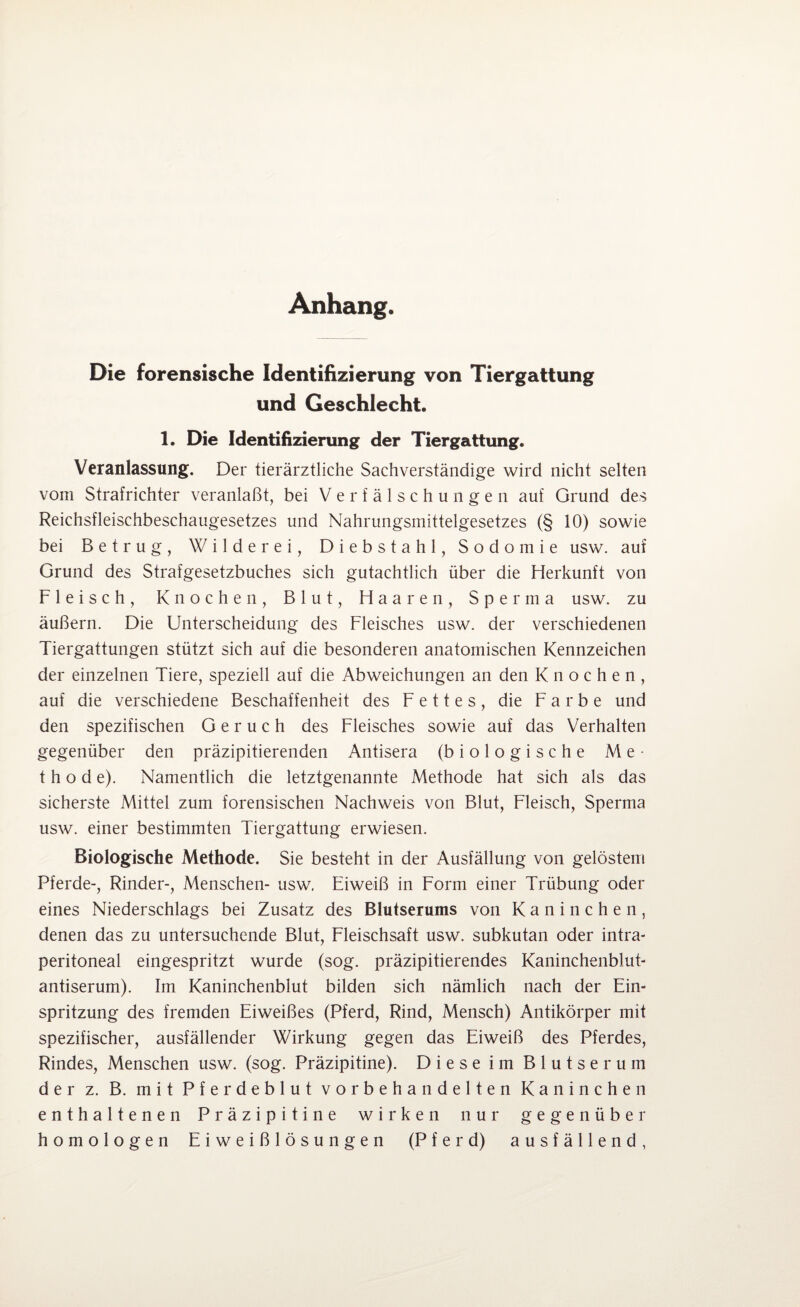 Anhang. Die forensische Identifizierung von Tiergattung und Geschlecht. 1. Die Identifizierung der Tiergattung. Veranlassung. Der tierärztliche Sachverständige wird nicht selten vom Strafrichter veranlaßt, bei Verfälschungen auf Grund des Reichsfleischbeschaugesetzes und Nahrungsmittelgesetzes (§ 10) sowie bei Betrug, Wilder ei, Diebstahl, Sodomie usw. auf Grund des Strafgesetzbuches sich gutachtlich über die Herkunft von Fleisch, Knochen, Blut, Haaren, Sperma usw. zu äußern. Die Unterscheidung des Fleisches usw. der verschiedenen Tiergattungen stützt sich auf die besonderen anatomischen Kennzeichen der einzelnen Tiere, speziell auf die Abweichungen an den Knochen, auf die verschiedene Beschaffenheit des Fettes, die Farbe und den spezifischen Geruch des Fleisches sowie auf das Verhalten gegenüber den präzipitierenden Antisera (biologische Me¬ thode). Namentlich die letztgenannte Methode hat sich als das sicherste Mittel zum forensischen Nachweis von Blut, Fleisch, Sperma usw. einer bestimmten Tiergattung erwiesen. Biologische Methode. Sie besteht in der Ausfüllung von gelöstem Pferde-, Rinder-, Menschen- usw. Eiweiß in Form einer Trübung oder eines Niederschlags bei Zusatz des Blutserums von Kaninchen, denen das zu untersuchende Blut, Fleischsaft usw. subkutan oder intra¬ peritoneal eingespritzt wurde (sog. präzipitierendes Kaninchenblut¬ antiserum). Im Kaninchenblut bilden sich nämlich nach der Ein¬ spritzung des fremden Eiweißes (Pferd, Rind, Mensch) Antikörper mit spezifischer, ausfällender Wirkung gegen das Eiweiß des Pferdes, Rindes, Menschen usw. (sog. Präzipitine). Diese im Blutserum der z. B. mit Pferdeblut vorbehandelten Kaninchen enthaltenen Präzipitine wirken nur gegenüber homologen Eiweißlösungen (Pferd) ausfällend,