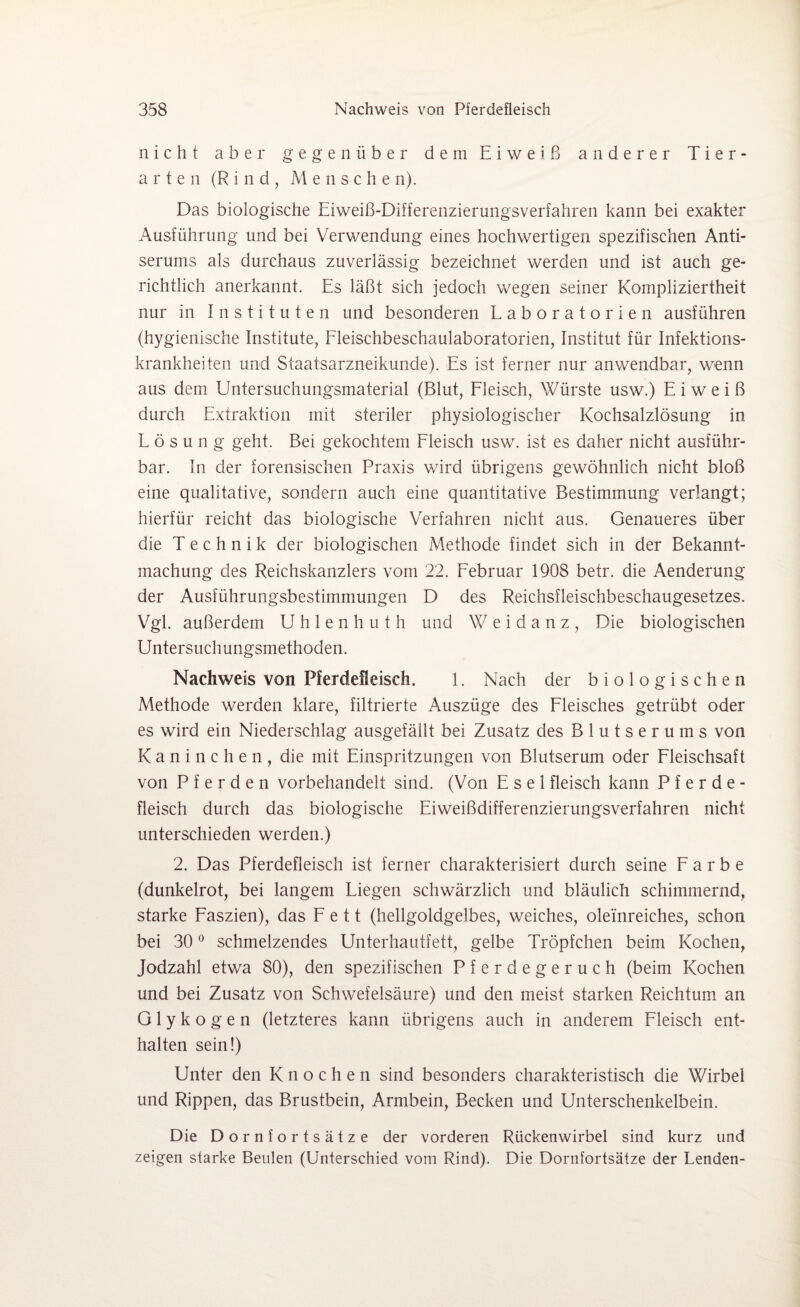 nicht aber gegenüber dem Eiweiß anderer Tier¬ arten (Rind, Me n sehe n). Das biologische Eiweiß-Differenzierungsverfahren kann bei exakter Ausführung und bei Verwendung eines hochwertigen spezifischen Anti¬ serums als durchaus zuverlässig bezeichnet werden und ist auch ge¬ richtlich anerkannt. Es läßt sich jedoch wegen seiner Kompliziertheit nur in Instituten und besonderen Laboratorien ausführen (hygienische Institute, Fleischbeschaulaboratorien, Institut für Infektions¬ krankheiten und Staatsarzneikunde). Es ist ferner nur anwendbar, wenn aus dem Untersuchungsmaterial (Blut, Fleisch, Würste usw.) Eiweiß durch Extraktion mit steriler physiologischer Kochsalzlösung in Lösung geht. Bei gekochtem Fleisch usw. ist es daher nicht ausführ¬ bar. In der forensischen Praxis wird übrigens gewöhnlich nicht bloß eine qualitative, sondern auch eine quantitative Bestimmung verlangt; hierfür reicht das biologische Verfahren nicht aus. Genaueres über die Technik der biologischen Methode findet sich in der Bekannt¬ machung des Reichskanzlers vom 22. Februar 1908 betr. die Aenderung der Ausführungsbestimmungen D des Reichsfleischbeschaugesetzes. Vgl. außerdem Uhlenhut h und Weidanz, Die biologischen Untersuchungsmethoden. Nachweis von Pferdefleisch. 1. Nach der biologischen Methode werden klare, filtrierte Auszüge des Fleisches getrübt oder es wird ein Niederschlag ausgefällt bei Zusatz des Blutserums von Kaninchen, die mit Einspritzungen von Blutserum oder Fleischsaft von Pferden vorbehandelt sind. (Von Esel fleisch kann Pferde- fleisch durch das biologische Eiweißdifferenzierungsverfahren nicht unterschieden werden.) 2. Das Pferdefleisch ist ferner charakterisiert durch seine Farbe (dunkelrot, bei langem Liegen schwärzlich und bläulich schimmernd, starke Faszien), das Fett (hellgoldgelbes, weiches, oleinreiches, schon bei 30 0 schmelzendes Unterhautfett, gelbe Tröpfchen beim Kochen, Jodzahl etwa 80), den spezifischen Pferdegeruch (beim Kochen und bei Zusatz von Schwefelsäure) und den meist starken Reichtum an Glykogen (letzteres kann übrigens auch in anderem Fleisch ent¬ halten sein!) Unter den Knochen sind besonders charakteristisch die Wirbel und Rippen, das Brustbein, Armbein, Becken und Unterschenkelbein. Die Dornfortsätze der vorderen Rückenwirbel sind kurz und zeigen starke Beulen (Unterschied vom Rind). Die Dornfortsätze der Lenden-