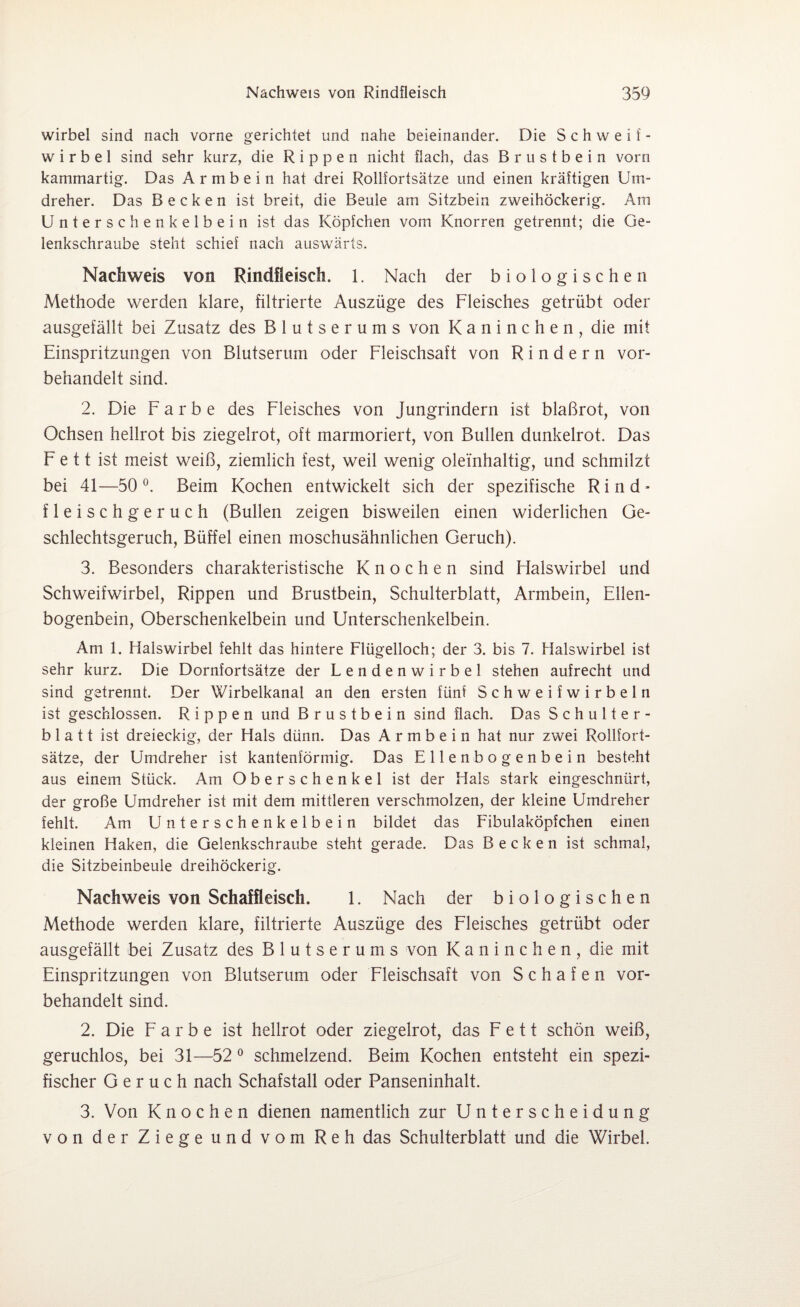 wirbel sind nach vorne gerichtet und nahe beieinander. Die Schweif- wirbel sind sehr kurz, die Rippen nicht flach, das Brustbein vorn kammartig. Das A r m b e i n hat drei Rollfortsätze und einen kräftigen Um¬ dreher. Das Becken ist breit, die Beule am Sitzbein zweihöckerig. Am Unterschenkelbein ist das Köpfchen vom Knorren getrennt; die Ge¬ lenkschraube steht schief nach auswärts. Nachweis von Rindfleisch. 1. Nach der biologischen Methode werden klare, filtrierte Auszüge des Fleisches getrübt oder ausgefällt bei Zusatz des Blutserums von Kaninchen, die mit Einspritzungen von Blutserum oder Fleischsaft von Rindern vor¬ behandelt sind. 2. Die Farbe des Fleisches von Jungrindern ist blaßrot, von Ochsen hellrot bis ziegelrot, oft marmoriert, von Bullen dunkelrot. Das F e 11 ist meist weiß, ziemlich fest, weil wenig oleinhaltig, und schmilzt bei 41—50 °. Beim Kochen entwickelt sich der spezifische Rind* fleischgeruch (Bullen zeigen bisweilen einen widerlichen Ge¬ schlechtsgeruch, Büffel einen moschusähnlichen Geruch). 3. Besonders charakteristische Knochen sind Ffalswirbel und Schweifwirbel, Rippen und Brustbein, Schulterblatt, Armbein, Ellen¬ bogenbein, Oberschenkelbein und Unterschenkelbein. Am 1. Halswirbel fehlt das hintere Flügelloch; der 3. bis 7. Halswirbel ist sehr kurz. Die Dornfortsätze der Lendenwirbel stehen aufrecht und sind getrennt. Der Wirbelkanal an den ersten fünf Schweifwirbeln ist geschlossen. Rippen und Brustbein sind flach. Das Schulter¬ blatt ist dreieckig, der Hals dünn. Das A r m b e i n hat nur zwei Rollfort¬ sätze, der Umdreher ist kantenförmig. Das Ellenbogenbein besteht aus einem Stück. Am Oberschenkel ist der Hals stark eingeschnürt, der große Umdreher ist mit dem mittleren verschmolzen, der kleine Umdreher fehlt. Am Unterschenkelbein bildet das Fibulaköpfchen einen kleinen Haken, die Gelenkschraube steht gerade. Das Becken ist schmal, die Sitzbeinbeule dreihöckerig. Nachweis von Schaffleisch. E Nach der biologischen Methode werden klare, filtrierte Auszüge des Fleisches getrübt oder ausgefällt bei Zusatz des Blutserums von Kaninchen, die mit Einspritzungen von Blutserum oder Fleischsaft von Schafen vor¬ behandelt sind. 2. Die Farbe ist hellrot oder ziegelrot, das Fett schön weiß, geruchlos, bei 31—52 0 schmelzend. Beim Kochen entsteht ein spezi¬ fischer Geruch nach Schafstall oder Panseninhalt. 3. Von Knochen dienen namentlich zur Unterscheidung von der Ziege und vom Reh das Schulterblatt und die Wirbel.