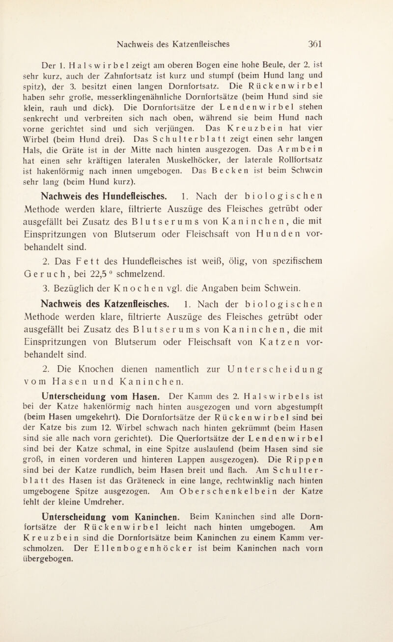 Der 1. Halswirbel zeigt am oberen Bogen eine hohe Beule, der 2. ist sehr kurz, auch der Zahnfortsatz ist kurz und stumpf (beim Hund lang und spitz), der 3. besitzt einen langen Dornfortsatz. Die Rückenwirbel haben sehr grobe, messerklingenähnliche Dornfortsätze (beim Hund sind sie klein, rauh und dick). Die Dornfortsätze der Lendenwirbel stehen senkrecht und verbreiten sich nach oben, während sie beim Hund nach vorne gerichtet sind und sich verjüngen. Das Kreuzbein hat vier Wirbel (beim Hund drei). Das Schulterblatt zeigt einen sehr langen Hals, die Gräte ist in der Mitte nach hinten ausgezogen. Das A r m b e i n hat einen sehr kräftigen lateralen Muskelhöcker, der laterale Rollfortsatz ist hakenförmig nach innen umgebogen. Das Becken ist beim Schwein sehr lang (beim Hund kurz). Nachweis des Hundefleisches. 1. Nach der biologischen Methode werden klare, filtrierte Auszüge des Fleisches getrübt oder ausgefällt bei Zusatz des Blutserums von Kaninchen, die mit Einspritzungen von Blutserum oder Fleischsaft von Hunden vor¬ behandelt sind. 2. Das Fett des Hundefleisches ist weiß, ölig, von spezifischem Geruch, bei 22,5 0 schmelzend. 3. Bezüglich der Knochen vgl. die Angaben beim Schwein. Nachweis des Katzenfleisches. 1. Nach der biologischen Methode werden klare, filtrierte Auszüge des Fleisches getrübt oder ausgefällt bei Zusatz des Blutserums von Kaninchen, die mit Einspritzungen von Blutserum oder Fleischsaft von Katzen vor¬ behandelt sind. 2. Die Knochen dienen namentlich zur Unterscheidung vom Hasen und Kaninchen. Unterscheidung vom Hasen. Der Kamm des 2. Halswirbels ist bei der Katze hakenförmig nach hinten ausgezogen und vorn abgestumpft (beim Hasen umgekehrt). Die Dornfortsätze der Rückenwirbel sind bei der Katze bis zum 12. Wirbel schwach nach hinten gekrümmt (beim Hasen sind sie alle nach vorn gerichtet). Die Querfortsätze der Lendenwirbel sind bei der Katze schmal, in eine Spitze auslaufend (beim Hasen sind sie groß, in einen vorderen und hinteren Lappen ausgezogen). Die Rippen sind bei der Katze rundlich, beim Hasen breit und flach. Am Schulter¬ blatt des Hasen ist das Gräteneck in eine lange, rechtwinklig nach hinten umgebogene Spitze ausgezogen. Am Oberschenkelbein der Katze fehlt der kleine Umdreher. Unterscheidung vom Kaninchen. Beim Kaninchen sind alle Dorn¬ fortsätze der Rückenwirbel leicht nach hinten umgebogen. Am Kreuzbein sind die Dornfortsätze beim Kaninchen zu einem Kamm ver¬ schmolzen. Der Ellenbogenhöcker ist beim Kaninchen nach vorn übergebogen.