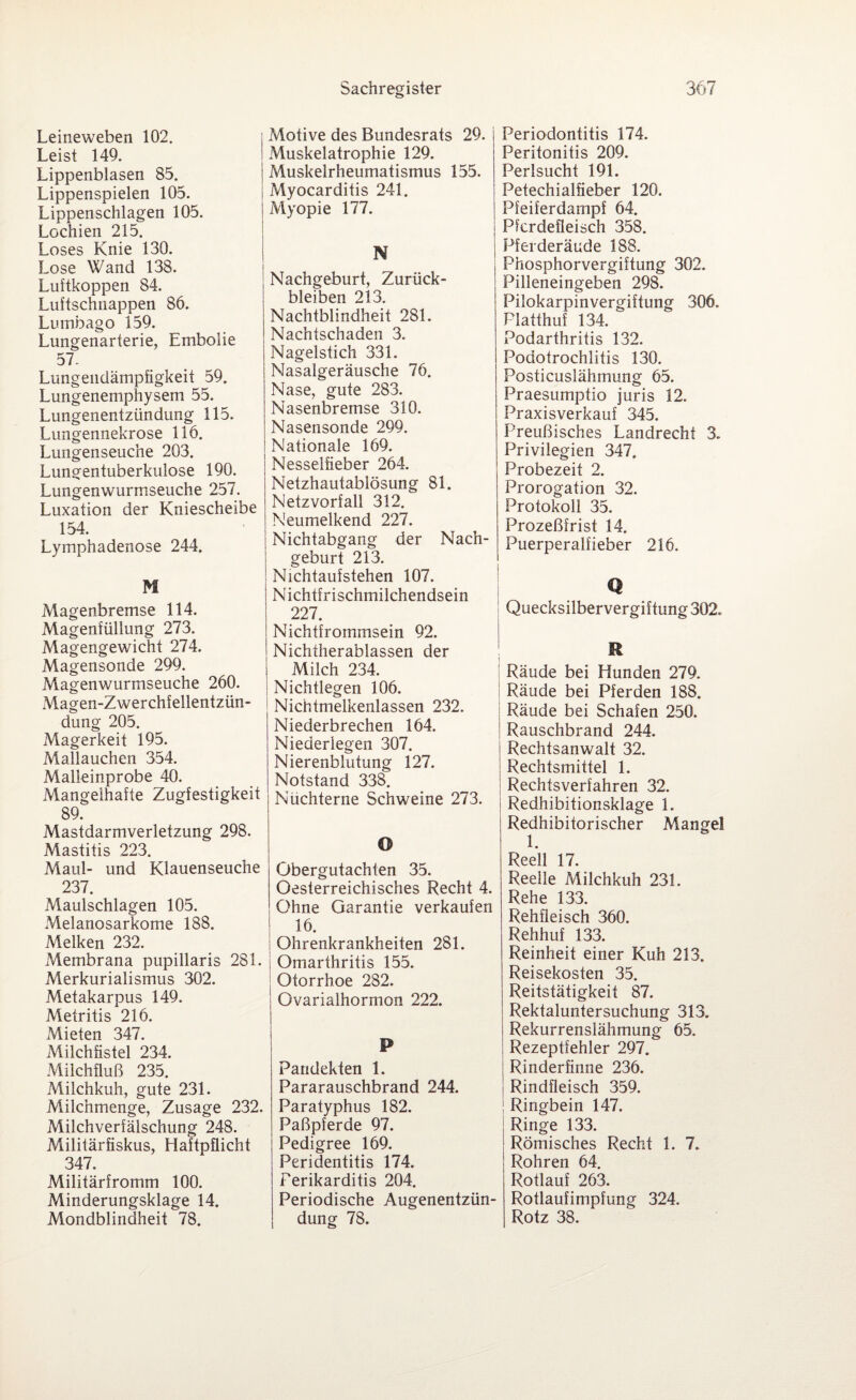 Leineweben 102. Leist 149. Lippenblasen 85. Lippenspielen 105. Lippenschlagen 105. Lochien 215. Loses Knie 130. Lose Wand 138. Luftkoppen 84. Luftschnappen 86. Lumbago 159. Lungenarterie, Embolie 57. Lungendämpfigkeit 59. Lungenemphysem 55. Lungenentzündung 115. Lungennekrose 116. Lungenseuche 203. Lungentuberkulose 190. Lungenwurmseuche 257. Luxation der Kniescheibe 154. Lymphadenose 244. M Magenbremse 114. Magenfüllung 273. Magengewicht 274. Magensonde 299. Magenwurmseuche 260. Magen-Zwerchfellentzün¬ dung 205. Magerkeit 195. Mallauchen 354. Malieinprobe 40. Mangelhafte Zugfestigkeit 89. Mastdarmverletzung 298. Mastitis 223. Maul- und Klauenseuche 237. Maulschlagen 105. Melanosarkome 188. Melken 232. Membrana pupillaris 281. Merkurialismus 302. Metakarpus 149. Metritis 216. Mieten 347. Milchfistel 234. Milchfluß 235. Milchkuh, gute 231. Milchmenge, Zusage 232. Milchverfälschung 248. Militärfiskus, Haftpflicht 347. Militärfromm 100. Minderungsklage 14. Mondblindheit 78. Motive des Bundesrats 29. Muskelatrophie 129. Muskelrheumatismus 155. Myocarditis 241. Myopie 177. Nachgeburt, Zurück¬ bleiben 213. Nachtblindheit 281. Nachtschaden 3. Nagelstich 331. Nasalgeräusche 76. Nase, gute 283. Nasenbremse 310. Nasensonde 299. Nationale 169. Nesselfieber 264. Netzhautablösung 81. Netzvorfall 312. Neumelkend 227. Nichtabgang der Nach¬ geburt 213. Nichtaufstehen 107. Nichtfrischmilchendsein 227. Nichtfrommsein 92. Nichtherablassen der Milch 234. Nichtlegen 106. Nichtmelkenlassen 232. Niederbrechen 164. Niederiegen 307. Nierenblutung 127. Notstand 338. Nüchterne Schweine 273. O Obergutachten 35. Oesterreichisches Recht 4. Ohne Garantie verkaufen 16. Ohrenkrankheiten 281. i Omarthritis 155. Otorrhoe 282. Ovarialhormon 222. p Pandekten 1. Pararauschbrand 244. Paratyphus 182. Paßpferde 97. Pedigree 169. Peridentitis 174. Perikarditis 204. Periodische Augenentzün¬ dung 78. Periodontitis 174. Peritonitis 209. Perlsucht 191. Petechialfieber 120. Pfeiferdampf 64. Pferdefleisch 358. Pferderäude 188. Phosphorvergiftung 302. Pilleneingeben 298. Pilokarpinvergiftung 306. Platthuf 134. Podarthritis 132. Podotrochlitis 130. Posticuslähmung 65. Praesumptio juris 12. Praxisverkauf 345. Preußisches Landrecht 3. Privilegien 347. Probezeit 2. Prorogation 32. Protokoll 35. Prozeßfrist 14. Puerperalfieber 216. Q Quecksilbervergiftung 302. R Räude bei Hunden 279. Räude bei Pferden 188. Räude bei Schafen 250. ! Rauschbrand 244. Rechtsanwalt 32. Rechtsmittel 1. Rechtsverfahren 32. Redhibitionsklage 1. Redhibitorischer Mangel 1. Reell 17. Reelle Milchkuh 231. Rehe 133. Rehfleisch 360. Rehhuf 133. Reinheit einer Kuh 213. Reisekosten 35. Reitstätigkeit 87. Rektaluntersuchung 313. Rekurrenslähmung 65. | Rezeptfehler 297. Rinderfinne 236. Rindfleisch 359. | Ringbein 147. Ringe 133. Römisches Recht 1. 7. Rohren 64. Rotlauf 263. Rotlaufimpfung 324. Rotz 38.