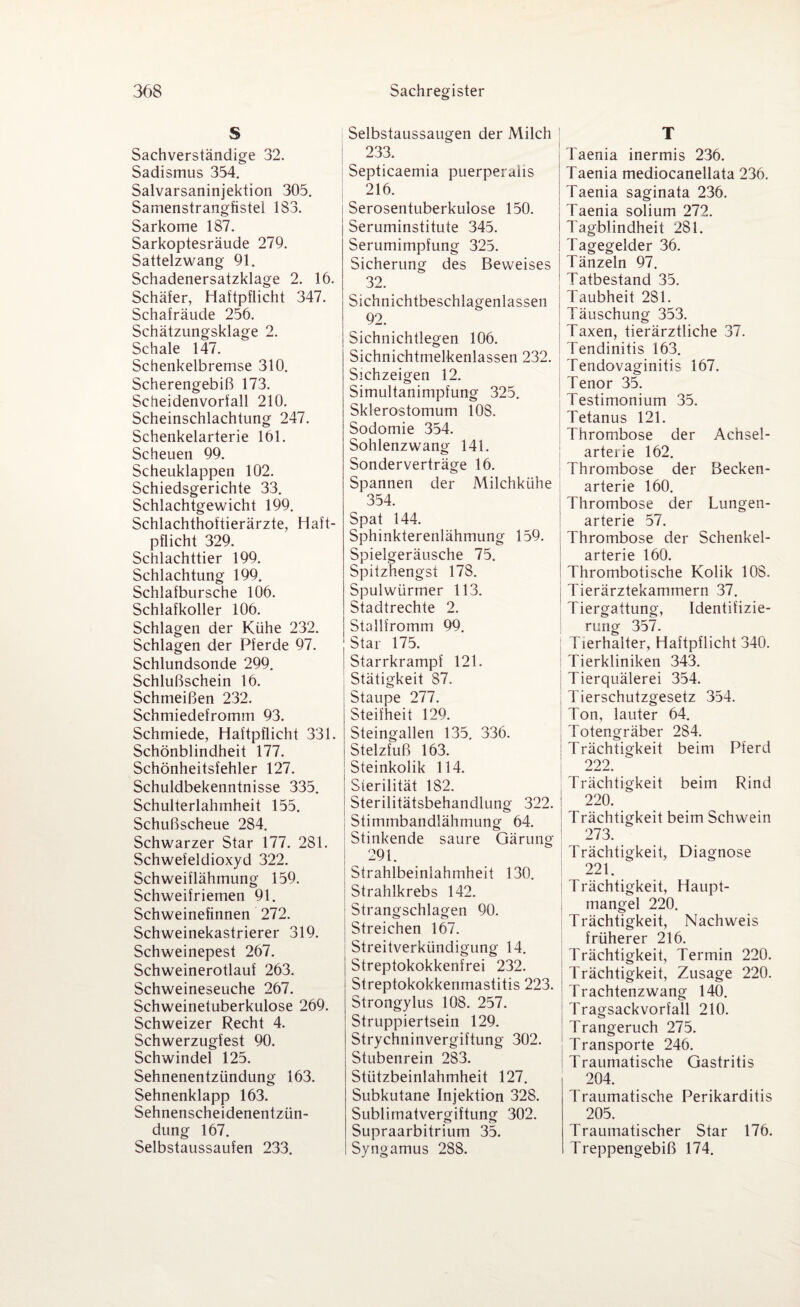 S Sachverständige 32. Sadismus 354. Salvarsaninjektion 305. Samenstrangfistel 183. Sarkome 187. Sarkoptesräude 279. Sattelzwang 91. Schadenersatzklage 2. 16. Schäfer, Haftpflicht 347. Schafräude 256. Schätzungsklage 2. Schale 147. Schenkelbremse 310. Scherengebiß 173. Scheidenvorfall 210. Scheinschlachtung 247. Schenkelarterie 161. Scheuen 99. Scheuklappen 102. Schiedsgerichte 33. Schlachtgewicht 199. Schlachthoitierärzte, Haft¬ pflicht 329. Schlachttier 199. Schlachtung 199. Schlafbursche 106. Schlafkoller 106. Schlagen der Kühe 232. Schlagen der Pferde 97. Schlundsonde 299. Schlußschein 16. Schmeißen 232. Schmiedefromm 93. Schmiede, Haftpflicht 331. Schönblindheit 177. Schönheitsfehler 127. Schuldbekenntnisse 335. Schulterlahmheit 155. Schußscheue 284. Schwarzer Star 177. 281. Schwefeldioxyd 322. Schweiflähmung 159. Schweifriemen 91. Schweinefinnen 272. Schweinekastrierer 319. Schweinepest 267. Schweinerotlauf 263. Schweineseuche 267. Schweinetuberkulose 269. Schweizer Recht 4. Schwerzugfest 90. Schwindel 125. Sehnenentzündung 163. Sehnenklapp 163. Sehnenscheidenentzün¬ dung 167. Selbstaussaufen 233. Selbstaussaugen der Milch 233. Septicaemia puerperaiis 216. Serosentuberkulose 150. Seruminstitute 345. Serumimpfung 325. Sicherung des Beweises 32. Sichnichtbeschlagenlassen 92. Sichnichtlegen 106. Sichnichtmelkenlassen 232. Sichzeigen 12. Simultanimpfung 325. Sklerostomum 108. Sodomie 354. Sohlenzwang 141. Sonderverträge 16. Spannen der Milchkühe 354. Spat 144. Sphinkterenlähmung 159. Spielgeräusche 75. Spitzhengst 178. Spulwürmer 113. Stadtrechte 2. Stallfromm 99. Star 175. Starrkrampf 121. Stätigkeit 87. Staupe 277. Steifheit 129. Steingallen 135. 336. Stelzfuß 163. Steinkolik 114. Sterilität 182. Sterilitätsbehandlung 322. Stimmbandlähmung 64. Stinkende saure Gärung 291. Strahlbeinlahmheit 130. Strahlkrebs 142. Strangschlagen 90. Streichen 167. Streitverkündigung 14. Streptokokkenfrei 232. Streptokokkenmastitis 223. Strongylus 108. 257. Struppiertsein 129. Strychninvergiftung 302. Stubenrein 283. Stützbeinlahmheit 127. Subkutane Injektion 328. Sublirnatvergiftung 302. Supraarbitrium 35. Syngamus 288. T Taenia inermis 236. Taenia mediocanellata 236. Taenia saginata 236. Taenia solium 272. Tagblindheit 281. Tagegelder 36. Tänzeln 97. Tatbestand 35. Taubheit 281. Täuschung 353. Taxen, tierärztliche 37. Tendinitis 163. Tendovaginitis 167. Tenor 35. Testimonium 35. Tetanus 121. Thrombose der Ac’hsel- arterie 162. Thrombose der Becken¬ arterie 160. Thrombose der Lungen¬ arterie 57. Thrombose der Schenkel¬ arterie 160. Thrombotische Kolik 108. Tierärztekammern 37. Tiergattung, Identifizie¬ rung 357. Tierhalter, Haftpflicht 340. Tierkliniken 343. Tierquälerei 354. Tierschutzgesetz 354. Ton, lauter 64. j Totengräber 284. j Trächtigkeit beim Pferd 222. Trächtigkeit beim Rind i 220. ! Trächtigkeit beim Schwein 273. Trächtigkeit, Diagnose 221. Trächtigkeit, Haupt¬ mangel 220. Trächtigkeit, Nachweis früherer 216. Trächtigkeit, Termin 220. Trächtigkeit, Zusage 220. Trachtenzwang 140. Tragsackvorfall 210. Trangeruch 275. Transporte 246. Traumatische Gastritis 204. Traumatische Perikarditis 205. Traumatischer Star 176. Treppengebiß 174.