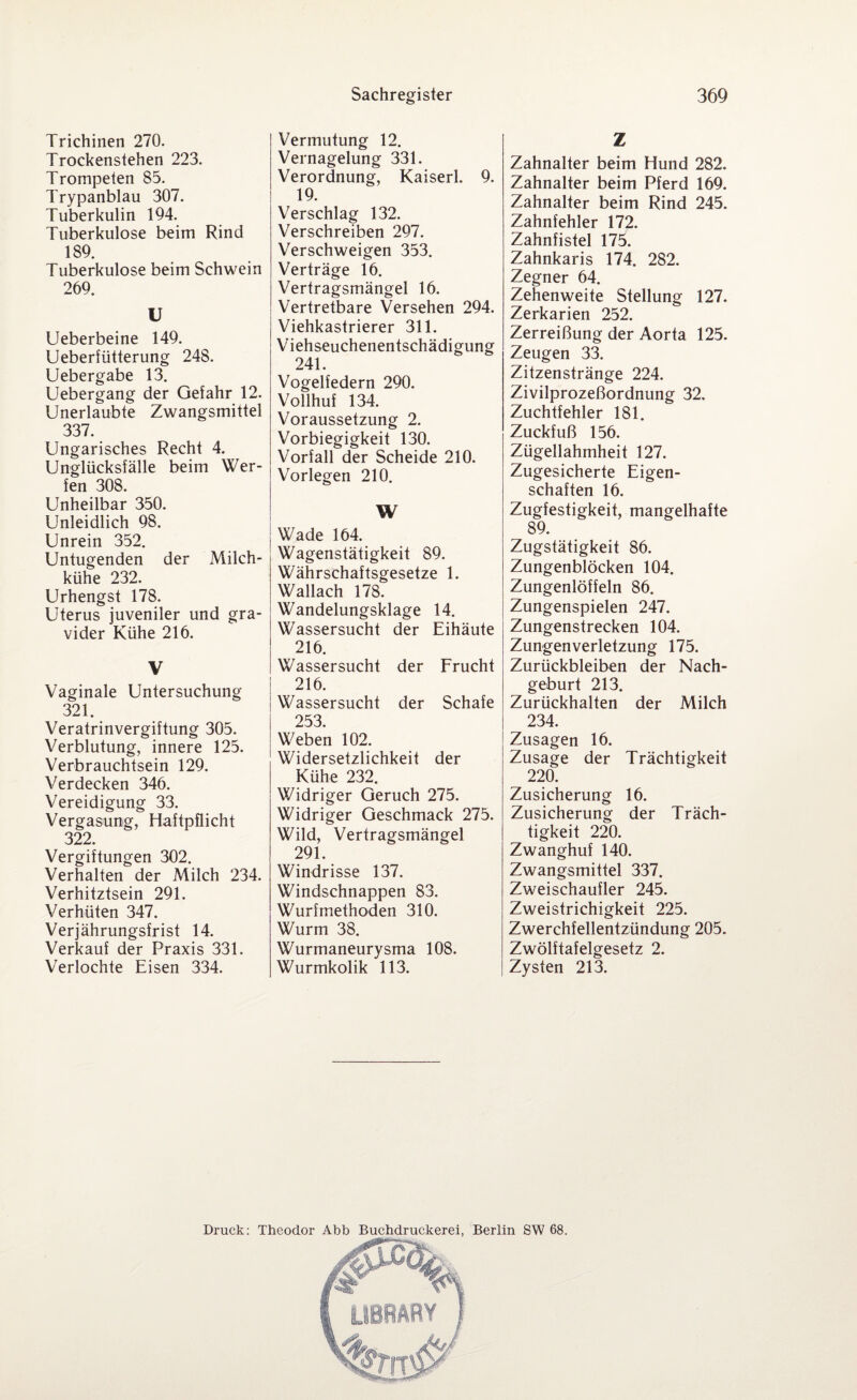 Trichinen 270. Trockenstehen 223. Trompeten 85. Trypanblau 307. Tuberkulin 194. Tuberkulose beim Rind 189. Tuberkulose beim Schwein 269. U Ueberbeine 149. Ueberfütterung 248. Uebergabe 13. Uebergang der Gefahr 12. Unerlaubte Zwangsmittel 337. Ungarisches Recht 4. Unglücksfälle beim Wer¬ fen 308. Unheilbar 350. Unleidlich 98. Unrein 352. Untugenden der Milch¬ kühe 232. Urhengst 178. Uterus juveniler und gra¬ vider Kühe 216. V Vaginale Untersuchung 321. Veratrinvergiftung 305. Verblutung, innere 125. Verbrauchtsein 129. Verdecken 346. Vereidigung 33. Vergasung, Haftpflicht 322. Vergiftungen 302. Verhalten der Milch 234. Verhitztsein 291. Verhüten 347. Verjährungsfrist 14. Verkauf der Praxis 331. Verlockte Eisen 334. Vermutung 12. Vernagelung 331. Verordnung, Kaiserl. 9. 19. Verschlag 132. Verschreiben 297. Verschweigen 353. Verträge 16. Vertragsmängel 16. Vertretbare Versehen 294. Viehkastrierer 311. Viehseuchenentschädigung 241. Vogelfedern 290. Vollhuf 134. Voraussetzung 2. Vorbiegigkeit 130. Vorfall der Scheide 210. Vorlegen 210. W j Wade 164. Wagenstätigkeit 89. Währschaftsgesetze 1. Wallach 178. Wandelungsklage 14. Wassersucht der Eihäute 216. Wassersucht der Frucht 216. Wassersucht der Schafe 253 Weben 102. Widersetzlichkeit der Kühe 232. Widriger Geruch 275. Widriger Geschmack 275. Wild, Vertragsmängel 291. Windrisse 137. Windschnappen 83. Wurfmethoden 310. Wurm 38. Wurmaneurysma 108. Wurmkolik 113. Z Zahnalter beim Hund 282. Zahnalter beim Pferd 169. Zahnalter beim Rind 245. Zahnfehler 172. Zahnfistel 175. Zahnkaris 174. 282. Zegner 64. Zehenweite Stellung 127. Zerkarien 252. Zerreißung der Aorta 125. Zeugen 33. Zitzenstränge 224. Zivilprozeßordnung 32. Zuchtfehler 181. Zuckfuß 156. Zügellahmheit 127. Zugesicherte Eigen¬ schaften 16. Zugfestigkeit, mangelhafte 89. Zugstätigkeit 86. Zungenblöcken 104. Zungenlöffeln 86. Zungenspielen 247. Zungenstrecken 104. Zungenverletzung 175. Zurückbleiben der Nach¬ geburt 213. Zurückhalten der Milch 234. Zusagen 16. Zusage der Trächtigkeit 220. Zusicherung 16. Zusicherung der Träch¬ tigkeit 220. Zwanghuf 140. Zwangsmittel 337. Zweischaufler 245. Zweistrichigkeit 225. Zwerchfellentzündung 205. Zwölftafelgesetz 2. Zysten 213.