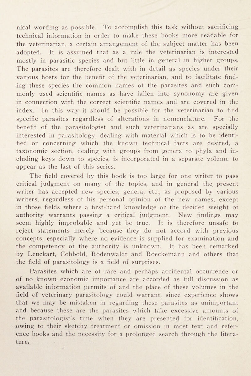 nical wording as possible. To accomplish this task without sacrificing technical information in order to make these books more readable for the veterinarian, a certain arrangement of the subject matter has been adopted. It is assumed that as a rule the veterinarian is interested mostly in parasitic species and but little in general in higher groups. The parasites are therefore dealt with in detail as species under their various hosts for the benefit of the veterinarian, and to facilitate find¬ ing these species the common names of the parasites and such com¬ monly used scientific names as have fallen into synonomy are given in connection with the correct scientific names and are covered in the index. In this way it should be possible for the veterinarian to find specific parasites regardless of alterations in nomenclature. For the benefit of the parasitologist and such veterinarians as are specially interested in parasitology, dealing with material which is to be identi¬ fied or concerning which the known technical facts are desired, a taxonomic section, dealing with groups from genera to phyla and in¬ cluding keys down to species, is incorporated in a separate volume to appear as the last of this series. The field covered by this book is too large for one writer to pass critical judgment on many of the topics, and in general the present writer has accepted new species, genera, etc., as proposed by various writers, regardless of his personal opinion of the new names, except in those fields where a first-hand knowledge or the decided weight of authority warrants passing a critical judgment. New findings may seem highly improbable and yet be true. It is therefore unsafe to reject statements merely because they do not accord with previous concepts, especially where no evidence is supplied for examination and the competency of the authority is unknown. It has been remarked by Leuckart, Cobbold, Rodenwaldt and Roeckemann and others that the field of parasitology is a field of surprises. Parasites which are of rare and perhaps accidental occurrence or of no known economic importance are accorded as full discussion as available information permits of and the place of these volumes in the field of veterinary parasitology could warrant, since experience shows that we may be mistaken in regarding these parasites as unimportant and because these are the parasites which take excessive amounts of the parasitologist's time when they are presented for identification, owing to their sketchy treatment or omission in most text and refer¬ ence books and the necessity for a prolonged search through the litera- turet