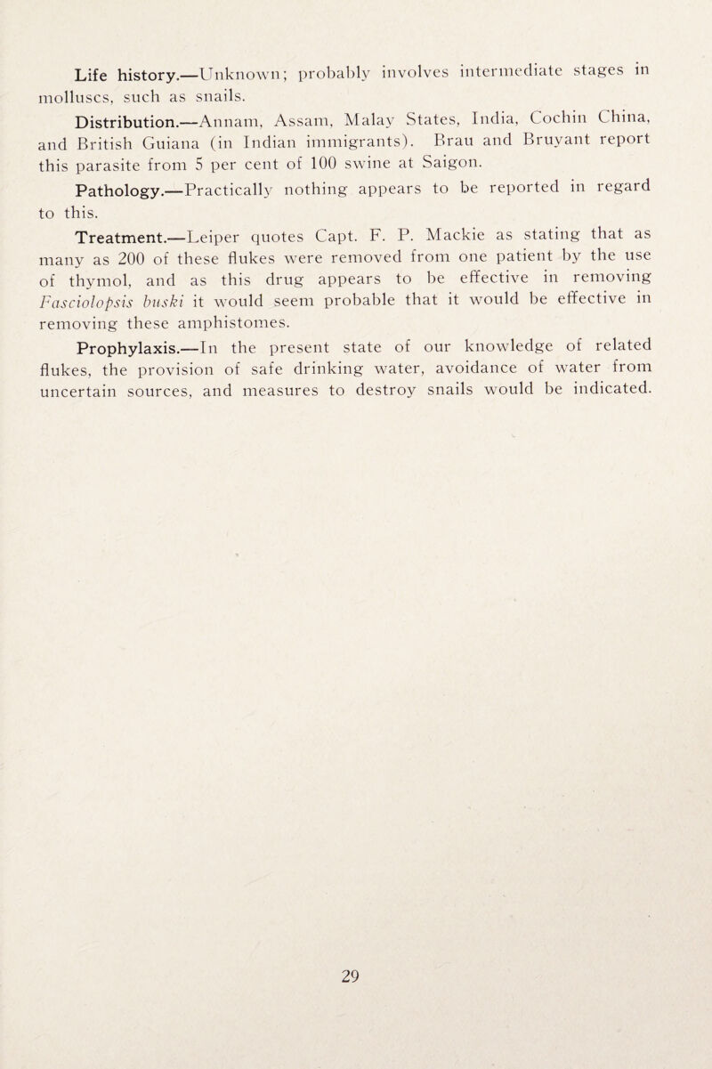 Life history.—Unknown; probably involves intermediate stages in molluscs, such as snails. Distribution.—Annam, Assam, Malay States, India, Cochin C hina, and British Guiana (in Indian immigrants). Brau and Bruyant report this parasite from 5 per cent of 100 swine at Saigon. Pathology.—Practically nothing appears to be reported in regard to this. Treatment.-—Leiper quotes Capt. F. P. Mackie as stating that as many as 200 of these flukes were removed from one patient by the use of thymol, and as this drug appears to be effective in removing Fasciolopsis buski it would seem probable that it would be effective in removing these amphistomes. Prophylaxis.—In the present state of our knowledge of related flukes, the provision of safe drinking water, avoidance of water from uncertain sources, and measures to destroy snails would be indicated.