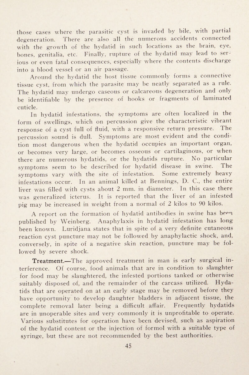 those cases where the parasitic cyst is invaded by bile, with partial degeneration. There are also all the numerous accidents connected with the growth of the hydatid in such locations as the brain, eye, bones, genitalia, etc. Finally, rupture of the hydatid may lead to ser¬ ious or even fatal consequences, especially where the contents discharge into a blood vessel or an air passage. Around the hydatid the host tissue commonly forms a connective tissue cvst, from which the parasite may be neatly separated as a rule. The hydatid may undergo caseous or calcareous degeneration and only be identifiable by the presence of hooks or fragments of laminated cuticle. In hydatid infestations, the symptoms are often localized in the form of swellings, which on percussion give the characteristic vibrant response of a cyst full of fluid, with a responsive return pressure. The percussion sound is dull. Symptoms are most evident and the condi¬ tion most dangerous when the hydatid occupies an important organ, or becomes very large, or becomes osseous or cartilaginous, or when there are numerous hydatids, or the hydatids rupture. No particular symptoms seem to be described for hydatid disease in swine. The symptoms vary with the site of infestation. Some extremely heavy infestations occur. In an animal killed at Bennings, D. C., the entire liver was filled with cysts about 2 mm. in diameter. In this case there was generalized icterus. It is reported that the liver of an infested pig may be increased in weight from a normal of 2 kilos to 90 kilos. A report on the formation of hydatid antibodies in swine has berm published by Weinberg. Anaphylaxis in hydatid infestation has long been known. Luridjana states that in spite of a very definite cutaneous reaction cyst puncture may not be followed by anaphylactic shock, and, conversely, in spite of a negative skin reaction, puncture may be fol¬ lowed by severe shock. Treatment.—The approved treatment in man is early surgical in¬ terference. Of course, food animals that are in condition to slaughter for food may be slaughtered, the infested portions tanked or otherwise suitably disposed of, and the remainder of the carcass utilized. Hyda¬ tids that are operated on at an early stage may be removed before they have opportunity to develop daughter bladders in adjacent tissue, the complete removal later being a difficult affair. Frequently hydatids are in unoperable sites and very commonly it is unprofitable to operate. Various substitutes for operation have been devised, such as aspiration of the hydatid content or the injection of formol with a suitable type of syringe, but these are not recommended by the best authorities.