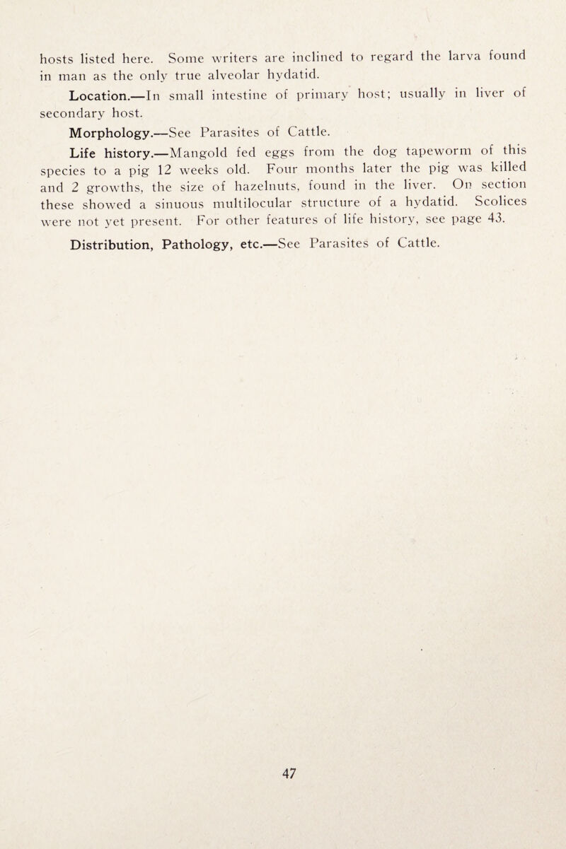 hosts listed here. Some writers are inclined to regard the larva found in man as the only true alveolar hydatid. Location.—In small intestine of primary host; usually in liver of secondary host. Morphology.—-See Parasites of Cattle. Life history.—Mangold fed eggs from the dog tapeworm of this species to a pig 12 weeks old. Four months later the pig was killed and 2 growths, the size of hazelnuts, found in the liver. On section these showed a sinuous multilocular structure of a hydatid. Scolices were not yet present. For other features of life history, see page 43. Distribution, Pathology, etc.—See Parasites of Cattle.