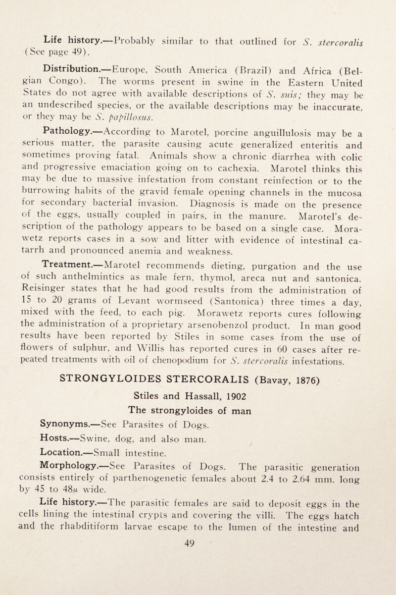 Life history.-—Probably similar to that outlined for S. stercoralis (See page 49). Distribution.—Europe, South America (Brazil) and Africa (Bel¬ gian Congo). The worms present in swine in the Eastern United States do not agree with available descriptions of S. sais; they may be an undescribed species, or the available descriptions may be inaccurate, or they may be S', papillosus. Pathology.—According to Marotel, porcine anguillulosis may be a serious matter, the parasite causing acute generalized enteritis and sometimes proving fatal. Animals show a chronic diarrhea with colic and progressive emaciation going on to cachexia. Marotel thinks this may be due to massive infestation from constant reinfection or to the burrowing habits of the gravid female opening channels in the mucosa for secondary bacterial invasion. Diagnosis is made on the presence of the eggs, usually coupled in pairs, in the manure. Marotel’s de¬ scription of the pathology appears to be based on a single case. Mora- wetz reports cases in a sow and litter with evidence of intestinal ca¬ tarrh and pronounced anemia and weakness. Treatment.—Marotel recommends dieting, purgation and the use of such anthelmintics as male fern, thymol, areca nut and santonica. Reisinger states that he had good results from the administration of 15 to 20 grams of Levant wormseed (Santonica) three times a day, mixed with the feed, to each pig. Morawetz reports cures following the administration of a proprietary arsenobenzol product. In man good results have been reported by Stiles in some cases from the use of flowers of sulphur, and Willis has reported cures in 60 cases after re¬ peated treatments with oil of chenopodium for S. stercoralis infestations. STRONGYLOIDES STERCORALIS (Bavay, 1876) Stiles and Hassall, 1902 The strongyloides of man Synonyms.—See Parasites of Dogs. Hosts.—Swine, dog, and also man. Location.—Small intestine. Morphology.—See Parasites of Dogs. The parasitic generation consists entirely of parthenogenetic females about 2.4 to 2.64 mm. long by 45 to 48,u wide. Life history.—The parasitic females are said to deposit eggs in the cells lining the intestinal crypts and covering the villi. The eggs hatch and the rhabditiform larvae escape to the lumen of the intestine and