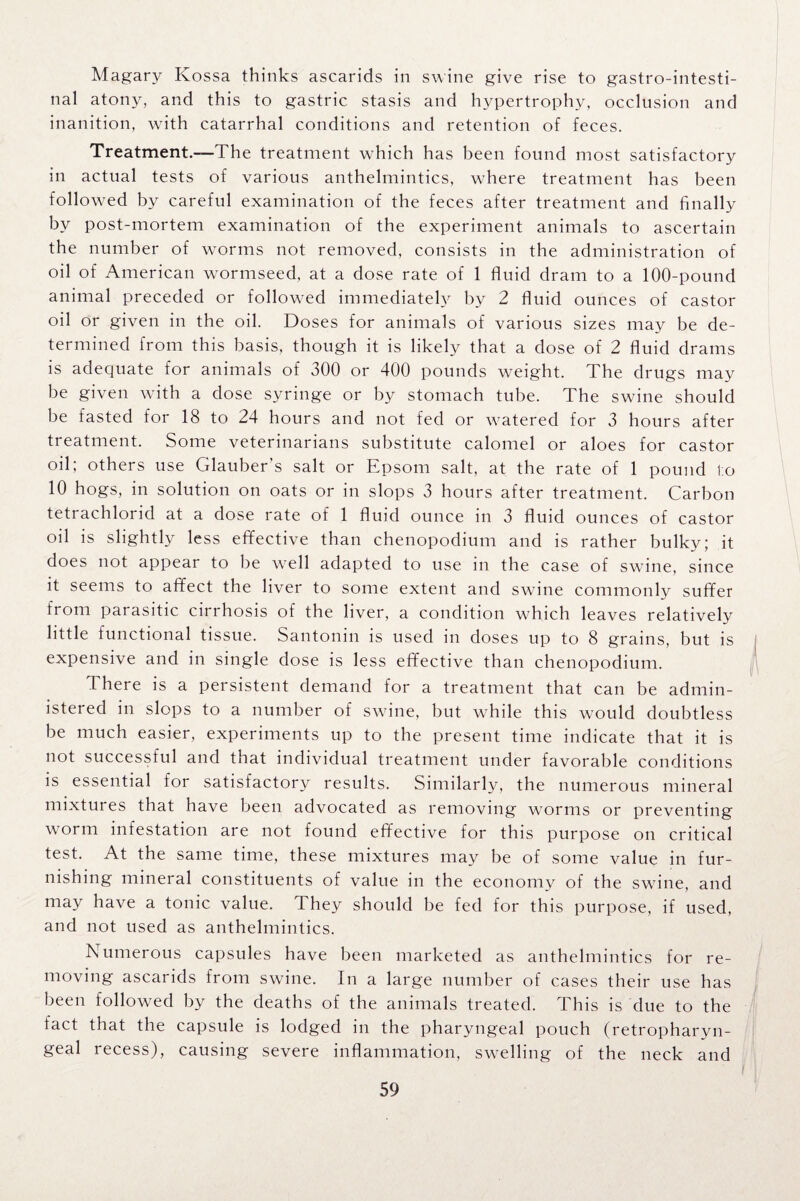 Magary Kossa thinks ascarids in swine give rise to gastrointesti¬ nal atony, and this to gastric stasis and hypertrophy, occlusion and inanition, with catarrhal conditions and retention of feces. Treatment.—The treatment which has been found most satisfactory in actual tests of various anthelmintics, where treatment has been followed by careful examination of the feces after treatment and finally by post-mortem examination of the experiment animals to ascertain the number of worms not removed, consists in the administration of oil of American wormseed, at a dose rate of 1 fluid dram to a 100-pound animal preceded or followed immediately by 2 fluid ounces of castor oil or given in the oil. Doses for animals of various sizes may be de¬ termined from this basis, though it is likely that a dose of 2 fluid drams is adequate for animals of 300 or 400 pounds weight. The drugs may be given with a dose syringe or by stomach tube. The swine should be fasted for 18 to 24 hours and not fed or watered for 3 hours after treatment. Some veterinarians substitute calomel or aloes for castor oil; others use Glauber’s salt or Epsom salt, at the rate of 1 pound to 10 hogs, in solution on oats or in slops 3 hours after treatment. Carbon tetrachlorid at a dose rate of 1 fluid ounce in 3 fluid ounces of castor oil is slightly less effective than chenopodium and is rather bulky; it does not appear to be well adapted to use in the case of swine, since it seems to affect the liver to some extent and swine commonly suffer from parasitic cirrhosis of the liver, a condition which leaves relatively little functional tissue. Santonin is used in doses up to 8 grains, but is expensive and in single dose is less effective than chenopodium. There is a persistent demand for a treatment that can be admin¬ istered in slops to a number of swine, but while this would doubtless be much easier, experiments up to the present time indicate that it is not successful and that individual treatment under favorable conditions is essential for satisfactory results. Similarly, the numerous mineral mixtures that have been advocated as removing worms or preventing worm infestation are not found effective for this purpose on critical test. At the same time, these mixtures may be of some value in fur¬ nishing mineral constituents of value in the economy of the swine, and may have a tonic value. They should be fed for this purpose, if used, and not used as anthelmintics. Numerous capsules have been marketed as anthelmintics for re¬ moving ascarids from swine. In a large number of cases their use has been followed by the deaths of the animals treated. This is due to the fact that the capsule is lodged in the pharyngeal pouch (retropharyn¬ geal recess), causing severe inflammation, swelling of the neck and