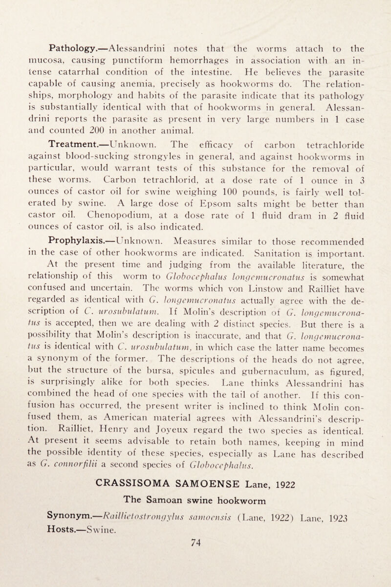 Pathology.—Alessandrini notes that the worms attach to the mucosa, causing punctiform hemorrhages in association with an in¬ tense catarrhal condition of the intestine. He believes the parasite capable of causing anemia, precisely as hookworms do. The relation¬ ships, morphology and habits of the parasite indicate that its pathology is substantially identical with that of hookworms in general. Alessan¬ drini reports the parasite as present in very large numbers in 1 case and counted 200 in another animal. Treatment.—Unknown. The efficacy of carbon tetrachloride against blood-sucking strongyles in general, and against hookworms in particular, would warrant tests of this substance for the removal of these worms. Carbon tetrachlorid, at a dose rate of 1 ounce in 3 ounces of castor oil for swine weighing 100 pounds, is fairly well tol¬ erated by swine. A large dose of Epsom salts might be better than castor oil. Chenopodium, at a dose rate of 1 fluid dram in 2 fluid ounces of castor oil, is also indicated. Prophylaxis.—Unknown. Measures similar to those recommended in the case of other hookworms are indicated. Sanitation is important. At the present time and judging from the available literature, the relationship of this worm to Globoce phalus long emu cronatus is somewhat confused and uncertain. 1 he worms which von Linstow and Railliet have regarded as identical with G. longemucronatus actually agree with the de¬ scription of C. urosubulatum. If Molin s description ot dr. longemucrona- tns is accepted, then we are dealing with 2 distinct species. But there is a possibility that Molin’s description is inaccurate, and that G. longemucrona¬ tus is identical with C. urosubulatum, in which case the latter name becomes a synonym of the former. The descriptions of the heads do not agree, but the structure of the bursa, spicules and gubernaculum, as figured, is surprisingly alike for both species. Lane thinks Alessandrini has combined the head of one species with the tail of another. If this con¬ fusion has occurred, the present writer is inclined to think Molin con¬ fused them, as American material agrees with Alessandrini’s descrip¬ tion. Railliet, Henry and Joyeux regard the two species as identical. At pi esent it seems advisable to retain both names, keeping in mind the possible identity of these species, especially as Lane has described as G. connorfilii a second species of Globocephalus. CRASSISOMA SAMOENSE Lane, 1922 The Samoan swine hookworm Synonym.—Raillietostrongylus samoensis (Lane, 1922) Lane, 1923 Hosts.—Swine.