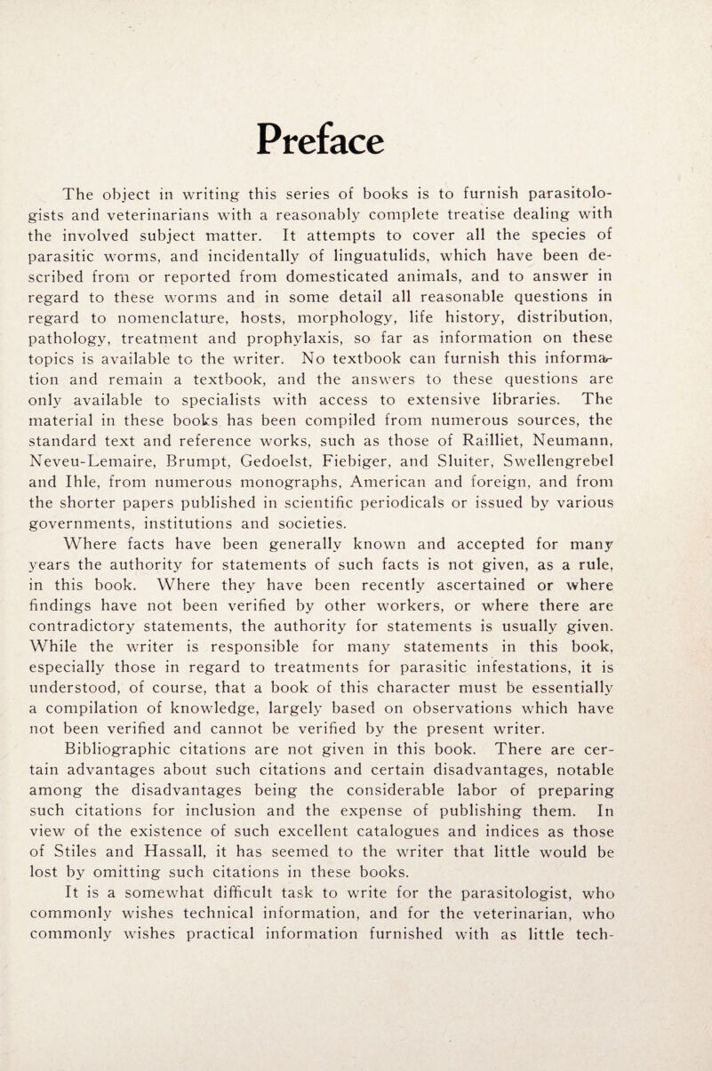 Preface The object in writing this series of books is to furnish parasitolo¬ gists and veterinarians with a reasonably complete treatise dealing with the involved subject matter. It attempts to cover all the species of parasitic worms, and incidentally of linguatulids, which have been de¬ scribed from or reported from domesticated animals, and to answer in regard to these worms and in some detail all reasonable questions in regard to nomenclature, hosts, morphology, life history, distribution, pathology, treatment and prophylaxis, so far as information on these topics is available to the writer. No textbook can furnish this informal tion and remain a textbook, and the answers to these questions are only available to specialists with access to extensive libraries. The material in these books has been compiled from numerous sources, the standard text and reference works, such as those of Railliet, Neumann, Neveu-Lemaire, Brumpt, Gedoelst, Fiebiger, and Sluiter, Swellengrebel and Ihle, from numerous monographs, American and foreign, and from the shorter papers published in scientific periodicals or issued by various governments, institutions and societies. Where facts have been generally known and accepted for many years the authority for statements of such facts is not given, as a rule, in this book. Where they have been recently ascertained or where findings have not been verified by other workers, or where there are contradictory statements, the authority for statements is usually given. While the writer is responsible for many statements in this book, especially those in regard to treatments for parasitic infestations, it is understood, of course, that a book of this character must be essentially a compilation of knowledge, largely based on observations which have not been verified and cannot be verified by the present writer. Bibliographic citations are not given in this book. There are cer¬ tain advantages about such citations and certain disadvantages, notable among the disadvantages being the considerable labor of preparing such citations for inclusion and the expense of publishing them. In view of the existence of such excellent catalogues and indices as those of Stiles and Hassall, it has seemed to the writer that little would be lost by omitting such citations in these books. It is a somewhat difficult task to write for the parasitologist, who commonly wishes technical information, and for the veterinarian, who commonly wishes practical information furnished with as little tech-