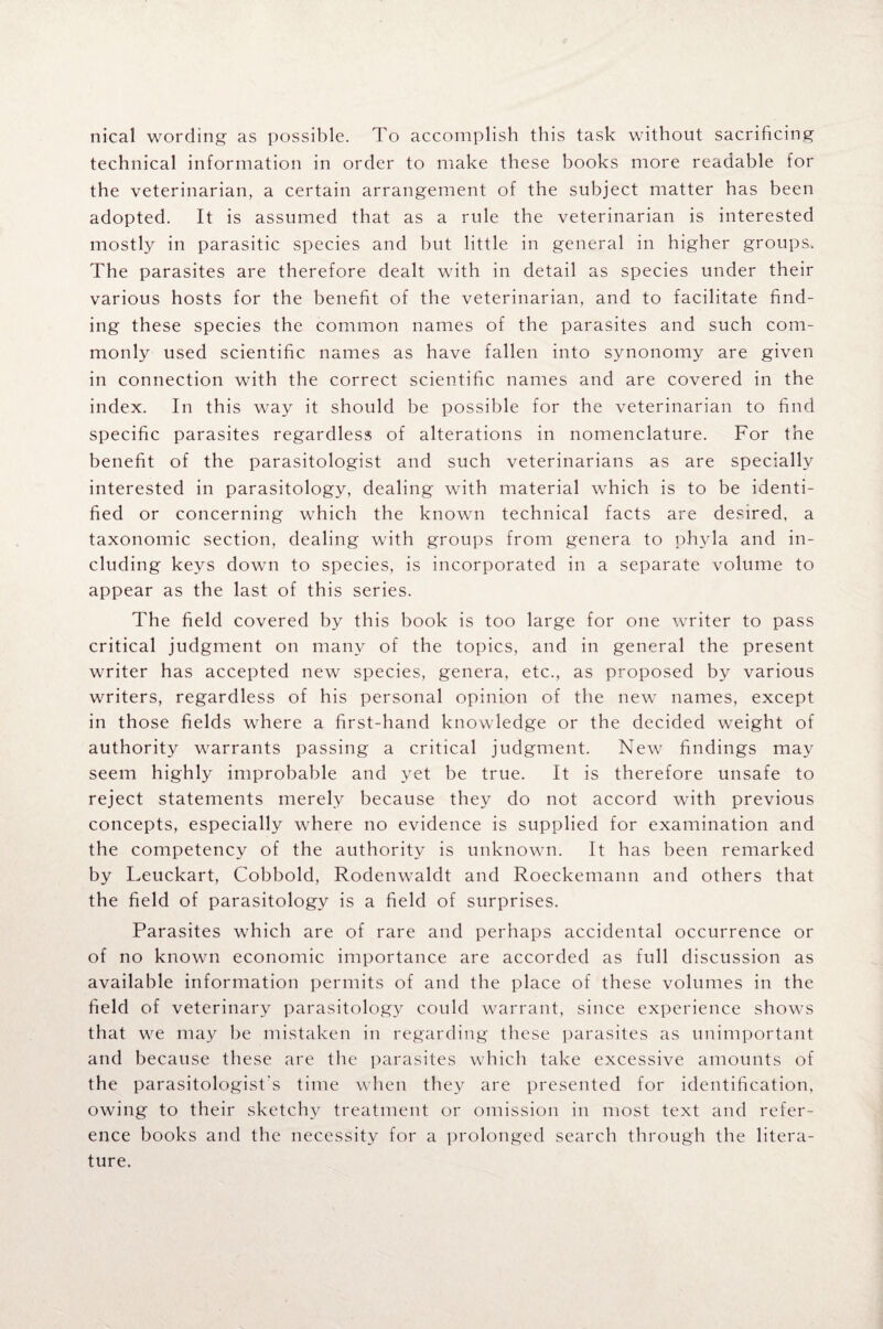nical wording as possible. To accomplish this task without sacrificing technical information in order to make these books more readable for the veterinarian, a certain arrangement of the subject matter has been adopted. It is assumed that as a rule the veterinarian is interested mostly in parasitic species and but little in general in higher groups. The parasites are therefore dealt with in detail as species under their various hosts for the benefit of the veterinarian, and to facilitate find¬ ing these species the common names of the parasites and such com¬ monly used scientific names as have fallen into synonomy are given in connection with the correct scientific names and are covered in the index. In this way it should be possible for the veterinarian to find specific parasites regardless of alterations in nomenclature. For the benefit of the parasitologist and such veterinarians as are specially interested in parasitology, dealing with material which is to be identi¬ fied or concerning which the known technical facts are desired, a taxonomic section, dealing with groups from genera to phyla and in¬ cluding keys down to species, is incorporated in a separate volume to appear as the last of this series. The field covered by this book is too large for one writer to pass critical judgment on many of the topics, and in general the present writer has accepted new species, genera, etc., as proposed by various writers, regardless of his personal opinion of the new names, except in those fields where a first-hand knowledge or the decided weight of authority warrants passing a critical judgment. New findings may seem highly improbable and yet be true. It is therefore unsafe to reject statements merely because they do not accord with previous concepts, especially where no evidence is supplied for examination and the competency of the authority is unknown. It has been remarked by Leuckart, Cobbold, Rodenwaldt and Roeckemann and others that the field of parasitology is a field of surprises. Parasites which are of rare and perhaps accidental occurrence or of no known economic importance are accorded as full discussion as available information permits of and the place of these volumes in the field of veterinary parasitology could warrant, since experience shows that we may be mistaken in regarding these parasites as unimportant and because these are the parasites which take excessive amounts of the parasitologist's time when they are presented for identification, owing to their sketchy treatment or omission in most text and refer¬ ence books and the necessity for a prolonged search through the litera¬ ture.