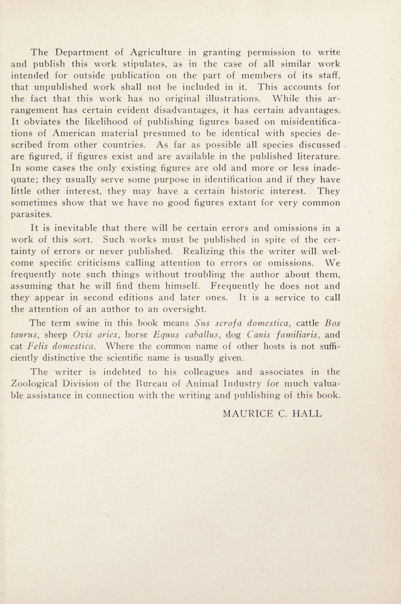 The Department of Agriculture in granting permission to write and publish this work stipulates, as in the case of all similar work intended for outside publication on the part of members of its staff, that unpublished work shall not be included in it. This accounts for the fact that this work has no original illustrations. While this ar¬ rangement has certain evident disadvantages, it has certain advantages. It obviates the likelihood of publishing figures based on misidentifica- tions of American material presumed to be identical with species de¬ scribed from other countries. As far as possible all species discussed are figured, if figures exist and are available in the published literature. In some cases the only existing figures are old and more or less inade¬ quate; they usually serve some purpose in identification and if they have little other interest, they may have a certain historic interest. They sometimes show that we have no good figures extant for very common parasites. It is inevitable that there will be certain errors and omissions in a work of this sort. Such works must be published in spite of the cer¬ tainty of errors or never published. Realizing this the writer will wel¬ come specific criticisms calling attention to errors or omissions. We frequently note such things without troubling the author about them, assuming that he will find them himself. Frequently he does not and they appear in second editions and later ones. It is a service to call the attention of an author to an oversight. The term swine in this book means Sus scrofa domcstica, cattle Bos taurus, sheep Ovis aries, horse Equus caballns, dog Canis familiaris, and cat Felts domcstica. Where the common name of other hosts is not suffi¬ ciently distinctive the scientific name is usually given. The writer is indebted to his colleagues and associates in the Zoological Division of the Bureau of Animal Industry for much valua¬ ble assistance in connection with the writing and publishing of this book. MAURICE C. HALL