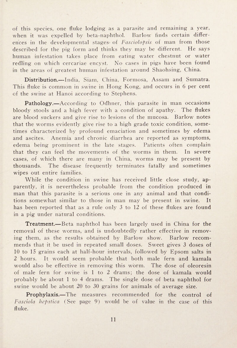 of this species, one fluke lodging as a parasite and remaining a year, when it was expelled by beta-naphthol. Barlow finds certain differ¬ ences in the developmental stages of Fcisciolopsis of man from those described for the pig form and thinks they may be different. He says human infestation takes place from eating water chestnut or water redling on which cercariae encyst. No cases in pigs have been found in the areas of greatest human infestation around Shaohsing, China. Distribution.—India, Siam, China, Formosa, Assam and Sumatra. This fluke is common in swine in Hong Kong, and occurs in 6 per cent of the swine at Hanoi according to Stephens. Pathology.—According to Odhner, this parasite in man occasions bloody stools and a high fever with a condition of apathy. The flukes are blood suckers and give rise to lesions of the mucosa. Barlow notes that the worms evidently give rise to a high grade toxic condition, some¬ times characterized by profound emaciation and sometimes by edema and ascites. Anemia and chronic diarrhea are reported as symptoms, edema being prominent in the late stages. Patients often complain that they can feel the movements of the worms in them. In severe cases, of which there are many in China, worms may be present by thousands. The disease frequently terminates fatally and sometimes wipes out entire families. While the condition in swine has received little close study, ap¬ parently, it is nevertheless probable from the condition produced in man that this parasite is a serious one in any animal and that condi¬ tions somewhat similar to those in man may be present in swine. It has been reported that as a rule only 3 to 12 of these flukes are found in a pig under natural conditions. Treatment.—Beta naphthol has been largely used in China for the removal of these worms, and is undoubtedly rather effective in remov¬ ing them, as the results obtained by Barlow show. Barlow recom¬ mends that it be used in repeated small doses. Sweet gives 3 doses of 10 to 15 grains each at half-hour intervals, followed by Epsom salts in 2 hours. It would seem probable that both male fern and kamala would also be effective in removing this worm. The dose of oleoresin of male fern for swine is 1 to 2 drams; the dose of kamala would probably be about 1 to 4 drams. The single dose of beta naphthol for swine would be about 20 to 30 grains for animals of average size. Prophylaxis.—The measures recommended for the control of Fasciola hepatica (See page 9) would be of value in the case of this fluke.