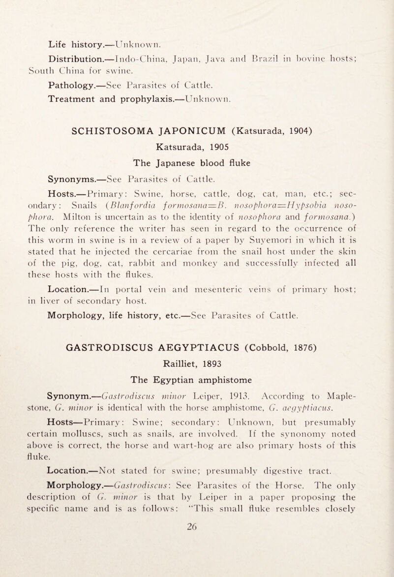 Life history.—Unknown. Distribution.—Indo-China, Japan, Java and Brazil in bovine hosts; South China for swine. Pathology.—See Parasites of Cattle. Treatment and prophylaxis.—Unknown. SCHISTOSOMA JAPONICUM (Katsurada, 1904) Katsurada, 1905 The Japanese blood fluke Synonyms.—See Parasites of Cattle. Hosts.—Primary: Swine, horse, cattle, dog, cat, man, etc.; sec¬ ondary: Snails (Blanfordia formosano—B. nosophora=iHypsobia noso- phora. Milton is uncertain as to the identity of nosophora and formosana.) The only reference the writer has seen in regard to the occurrence of this worm in swine is in a review of a paper bv Suyemori in which it is stated that he injected the cercariae from the snail host under the skin of the pig, dog, cat, rabbit and monkey and successfully infected all these hosts with the flukes. Location.— In portal vein and mesenteric veins of primary host; in liver of secondary host. Morphology, life history, etc.—See Parasites of Cattle. GASTRODISCUS AEGYPTIACUS (Cobbold, 1876) Railliet, 1893 The Egyptian amphistome Synonym.—Gastrodiscus minor Leiper, 1913. According to Maple- stone, G. minor is identical with the horse amphistome, G. acgyptiacus. Hosts—Primary: Swine; secondary: Unknown, but presumably certain molluscs, such as snails, are involved. If the synonomv noted above is correct, the horse and wart-hog are also primary hosts of this fluke. Location.—Not stated for swine; presumably digestive tract. Morphology.—Gastrodiscns: See Parasites of the Horse. The only description of G. minor is that by Leiper in a paper proposing the specific name and is as follows: “This small fluke resembles closely