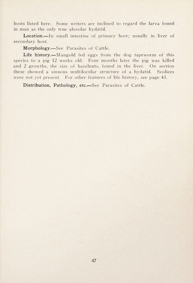 hosts listed here. Some writers are inclined to regard the larva found in man as the only true alveolar hydatid. Location.—In small intestine of primary host; usually in liver of secondary host. Morphology.—See Parasites of Cattle. Life history.—Mangold fed eggs from the dog tapeworm of this species to a pig 12 weeks old. Four months later the pig was killed and 2 growths, the size of hazelnuts, found in the liver. On section these showed a sinuous multilocular structure of a hydatid. Scolices were not yet present. For other features of life history, see page 43. Distribution, Pathology, etc.—See Parasites of Cattle.