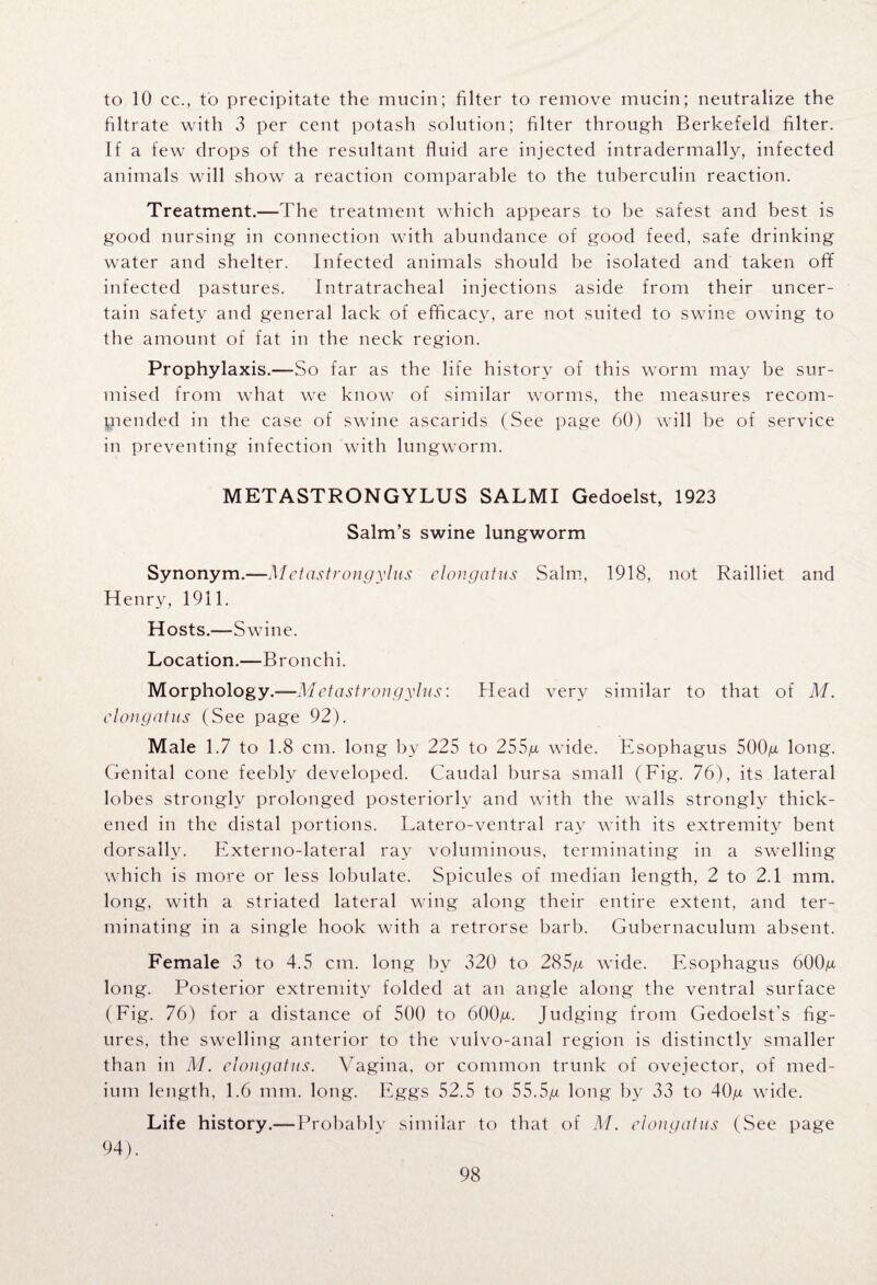 to 10 cc., to precipitate the mucin; filter to remove mucin; neutralize the filtrate with 3 per cent potash solution; filter through Berkefeld filter. If a few drops of the resultant fluid are injected intradermally, infected animals will show a reaction comparable to the tuberculin reaction. Treatment.—The treatment which appears to be safest and best is good nursing in connection with abundance of good feed, safe drinking water and shelter. Infected animals should be isolated and taken off infected pastures. Intratracheal injections aside from their uncer¬ tain safety and general lack of efficacy, are not suited to swine owing to the amount of fat in the neck region. Prophylaxis.—So far as the life history of this worm may be sur¬ mised from what we know of similar worms, the measures recom¬ mended in the case of swine ascarids (See page 60) will be of service in preventing infection with lungworm. METASTRONGYLUS SALMI Gedoelst, 1923 Salm’s swine lungworm Synonym.—Metastrongylus clongatus Salm, 1918, not Railliet and Henry, 1911. Hosts.—Swine. Location.—Bronchi. Morphology.-—Metastrongylus: Head very similar to that of M. clongatus (See page 92). Male 1.7 to 1.8 cm. long by 225 to 255g wide. Esophagus 500g long. Genital cone feebly developed. Caudal bursa small (Fig. 76), its lateral lobes strongly prolonged posteriorly and with the walls strongly thick¬ ened in the distal portions. Latero-ventral ray with its extremity bent dorsallv. Externo-lateral ray voluminous, terminating in a swelling which is more or less lobulate. Spicules of median length, 2 to 2.1 mm. long, with a striated lateral wing along their entire extent, and ter¬ minating in a single hook with a retrorse barb. Gubernaculum absent. Female 3 to 4.5 cm. long by 320 to 285/x wide. Esophagus 600g long. Posterior extremity folded at an angle along the ventral surface (Fig. 76) for a distance of 500 to 600g. Judging from Gedoelst’s fig¬ ures, the swelling anterior to the vulvo-anal region is distinctly smaller than in M. clongatus. Vagina, or common trunk of ovejector, of med¬ ium length, 1.6 mm. long. Eggs 52.5 to 55.5g long by 33 to 40g wide. Life history.—Probably similar to that of M. clongatus (See page 94).
