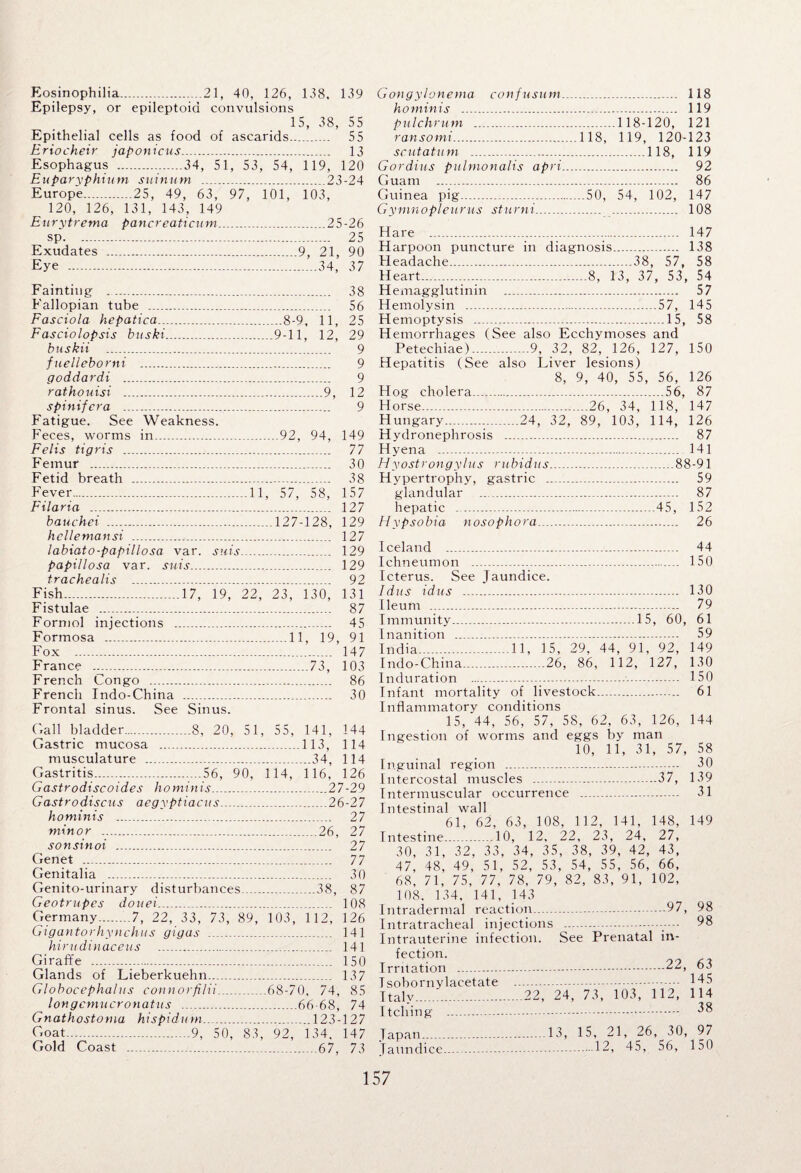Eosinophilia.21, 40, 126, 138. 139 Epilepsy, or epileptoid convulsions 15, 38, 55 Epithelial cells as food of ascarids. 55 Eriocheir japonicus. 13 Esophagus .34, 51, 53, 54, 119, 120 Euparyphium suinum . 23-24 Europe.25, 49, 63, 97, 101, 103, 120, 126, 131, 143, 149 Eurytrema pancreaticum.25-26 sp. 25 Exudates .9, 21, 90 Eye ...34, 37 Fainting .. 38 Fallopian tube . 56 Fasciola hepatica.8-9, 11, 25 Fasciolopsis buski.9-11, 12, 29 buskii . 9 fuelleborni . 9 goddardi . 9 rathouisi ...9, 12 spinifcra . 9 Fatigue. See Weakness. Feces, worms in. 92, 94, 149 Felis tigris . 77 Femur . 30 Fetid breath . 38 Fever.11, 57, 58, 157 Filaria . 127 bauchei .....127-128, 129 hcllemansi . 127 labiato-papillosa var. snis.. 129 papillosa var. suis. 129 trachealis . 92 Fish...17, 19, 22, 23, 130, 131 Fistulae . 87 Formol injections . 45 Formosa .11, 19, 91 Fox . 147 France .73, 103 French Congo . 86 French Indo-China . 30 Frontal sinus. See Sinus. Gall bladder.8, 20, 51, 55, 141, 144 Gastric mucosa .113, 114 musculature .34, 114 Gastritis.56, 90, 114, 116, 126 Gastrodiscoides ho minis.27-29 Gastrodiscus aegyptiacus.26-27 hominis . 27 minor . 26, 27 sonsinoi . 27 Genet .. 77 Genitalia . 30 Genito-urinary disturbances..38, 87 Geotrupes doitei.... 108 Germany.7, 22, 33, 73, 89, 103, 1 12, 126 Gigantorhynchus gigas .. 141 kirudinaceus . 141 Giraffe . 150 Glands of Lieberkuehn. 137 Globocephalus connorfilii...68-70, 74, 85 longcmucronatus .....66-68, 74 Gnathostorna hispidum.. 123-127 Goat.9, 50, 83, 92, 134. 147 Gold Coast . 67, 73 Gongylonema confusum. 118 hominis . 119 pulchrum .118-120, 121 ransomi.118, 119, 120-123 scut at um .118, 119 Gordius pulmonalis apri. 92 Guam . 86 Guinea pig.50, 54, 102, 147 Gymnopleurus sturni. 108 Hare . 147 Harpoon puncture in diagnosis. 138 Headache...38, 57, 58 Heart...8, 13, 37, 53, 54 Hemagglutinin .. 57 Hemolysin . ...57, 145 Hemoptysis .15, 58 Hemorrhages (See also Ecchymoses and Petechiae).9, 32, 82, 126, 127, 150 Hepatitis (See also Liver lesions) 8, 9, 40, 55, 56, 126 Hog cholera.56, 87 Horse.26, 34, 118, 147 Hungary...24, 32, 89, 103, 114, 126 Hydronephrosis . 87 Hyena . 141 Hyostrongylus rubidus. 88-91 Hypertrophy, gastric . 59 glandular .. 87 hepatic .45, 152 Hypsobia nosophora. 26 Iceland . 44 Ichneumon . 150 Icterus. See Jaundice. Idas idus . 130 Ileum . 79 Immunity.15, 60, 61 Inanition . 59 India. 11, 15, 29, 44, 91, 92, 149 Indo-China.26, 86, 112, 127, 130 Induration .-.. 150 Infant mortality of livestock. 61 Inflammatory conditions 15, 44, 56, 57, 58, 62, 63, 126, 144 Ingestion of worms and eggs by man 10, 11, 31, 57, 58 Inguinal region ... . ... 30 Intercostal muscles ...-.37, 139 Intermuscular occurrence . 31 Intestinal wall 61, 62, 63, 108, 112, 141, 148, 149 Intestine.10, 12, 22, 23, 24, 27, 30, 31, 32, 33, 34, 35, 38, 39, 42, 43, 47, 48, 49, 51, 52, 53, 54, 55, 56, 66, 68, 71, 75, 77, 78, 79, 82, 83, 91, 102, 108. 134, 141, 143 Intradermal reaction. Intratracheal injections Intrauterine infection, fection. Irritation . Isobornylacetate . Italy.22, Itching .... . .97, 98 .. 98 See Prenatal in- .22, 63 .. 145 24, 73, 103, 112, 114 . 38 Japan.13, 15, 21, 26, 30, 97 Jaundice.....12, 45, 56, 150