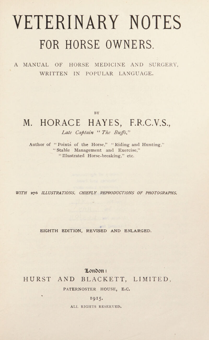 FOR HORSE OWNERS. A MANUAL OF HORSE MEDICINE AND SURGERY, WRITTEN IN POPULAR LANGUAGE. BY M. HORACE HAYES, F.R.C.V.S, Late Captain “ The Buffs p Author of “ Points of the Horse,” “ Riding and Hunting,” “ Stable Management and Exercise,” “Illustrated Horse-breaking,” etc. WITH 276 ILLUSTRATIONS, CHIEFLY REPRODUCTIONS OF PHOTOGRAPHS. EIGHTH EDITION, REVISED AND ENLARGED. Xonfcon: HURST AND BLACKETT, LIMITED, PATERNOSTER HOUSE, E.C. 1915. ALL RIGHTS RESERVED.