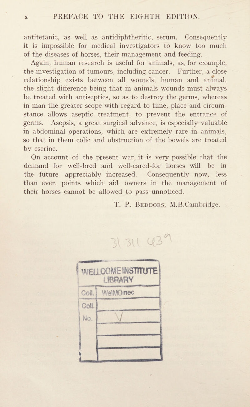 PREFACE TO THE EIGHTH EDITION. antitetanic, as well as antidiphtheritic, serum. Consequently it is impossible for medical investigators to know too much of the diseases of horses, their management and feeding. Again, human research is useful for animals, as, for example, the investigation of tumours, including cancer. Further, a close relationship exists between all wounds, human and animal, the slight difference being that in animals wounds must always be treated with antiseptics, so as to destroy the germs, whereas in man the greater scope with regard to time, place and circum¬ stance allows aseptic treatment, to prevent the entrance of germs. Asepsis, a great surgical advance, is especially valuable in abdominal operations, which are extremely rare in animals, so that in them colic and obstruction of the bowels are treated by eserine. On account of the present war, it is very possible that the demand for well-bred and well-cared-for horses will be in the future appreciably increased. Consequently now, less than ever, points which aid owners in the management of their horses cannot be allowed to pass unnoticed. T. P. Beddoes, M.B.Cambridge. ~ (A ( r ± ■ 0/3 \ wfugome institute! j LIBRARY _ ) WelMOmec »' t- 1 S bio. 1 V l