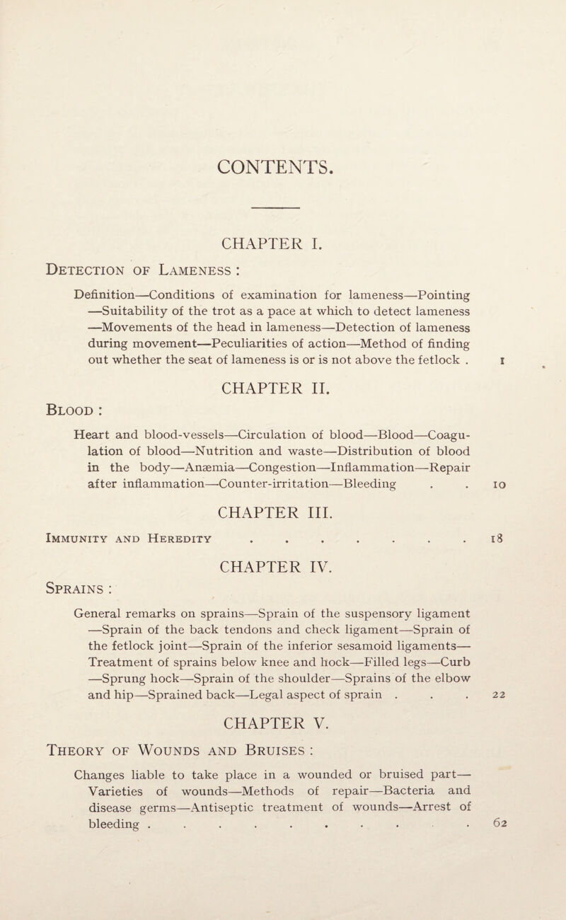 CONTENTS CHAPTER I. Detection of Lameness : Definition—Conditions of examination for lameness—Pointing —Suitability of the trot as a pace at which to detect lameness —Movements of the head in lameness—Detection of lameness during movement—Peculiarities of action—Method of finding out whether the seat of lameness is or is not above the fetlock . CHAPTER II. Blood : Heart and blood-vessels—Circulation of blood—Blood—Coagu¬ lation of blood—Nutrition and waste—Distribution of blood in the body—Anaemia—Congestion—Inflammation—Repair after inflammation—-Counter-irritation—Bleeding CHAPTER III. Immunity and Heredity ....... CHAPTER IV. Sprains: General remarks on sprains—Sprain of the suspensory ligament —Sprain of the back tendons and check ligament—Sprain of the fetlock joint—Sprain of the inferior sesamoid ligaments— Treatment of sprains below knee and hock—Filled legs—Curb —Sprung hock—Sprain of the shoulder—Sprains of the elbow and hip—Sprained back—Legal aspect of sprain . CHAPTER V. Theory of Wounds and Bruises : Changes liable to take place in a wounded or bruised part— Varieties of wounds—Methods of repair—Bacteria and disease germs—Antiseptic treatment of wounds—Arrest of bleeding .........