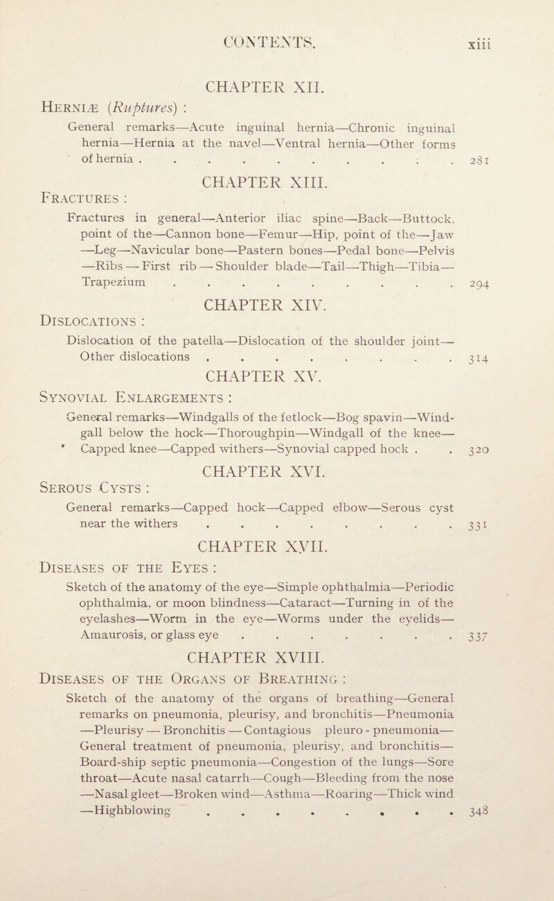 CHAPTER XII. Hernia {Ruptures) : General remarks—Acute inguinal hernia—Chronic inguinal hernia—Hernia at the navel—Ventral hernia—Other forms of hernia . . . . . . . . . .281 CHAPTER XIIE Fractures: Fractures in general—Anterior iliac spine—Back—Buttock, point of the—Cannon bone—Femur—Hip, point of the—Jaw —Leg—Navicular bone—Pastern bones—Pedal bone—Pelvis —Ribs — First rib — Shoulder blade—Tail—Thigh—Tibia— Trapezium ......... 294 CHAPTER XIV. Dislocations : Dislocation of the patella—Dislocation of the shoulder joint—- Other dislocations . . . . . . . .314 CHAPTER XV. Synovial Enlargements : General remarks—Windgalls of the fetlock—Bog spavin—Wind- gall below the hock—Thoroughpin—Windgall of the knee— * Capped knee—Capped withers—Synovial capped hock . .320 CHAPTER XVI. Serous Cysts : General remarks—Capped hock—Capped elbow—Serous cyst near the withers . . . . . . . .331 CHAPTER XVII. Diseases of the Eyes : Sketch of the anatomy of the eye—Simple ophthalmia—Periodic ophthalmia, or moon blindness—Cataract—Turning in of the eyelashes—Worm in the eye—Worms under the eyelids— Amaurosis, or glass eye . . . . . . -337 CHAPTER XVIII. Diseases of the Organs of Breathing : Sketch of the anatomy of the organs of breathing—General remarks on pneumonia, pleurisy, and bronchitis—Pneumonia —Pleurisy — Bronchitis — Contagious pleuro - pneumonia— General treatment of pneumonia, pleurisy, and bronchitis— Board-ship septic pneumonia—Congestion of the lungs—Sore throat—Acute nasal catarrh—Cough—Bleeding from the nose —Nasal gleet—Broken wind-—Asthma—-Roaring—Thick wind —Highblowing ........ 348