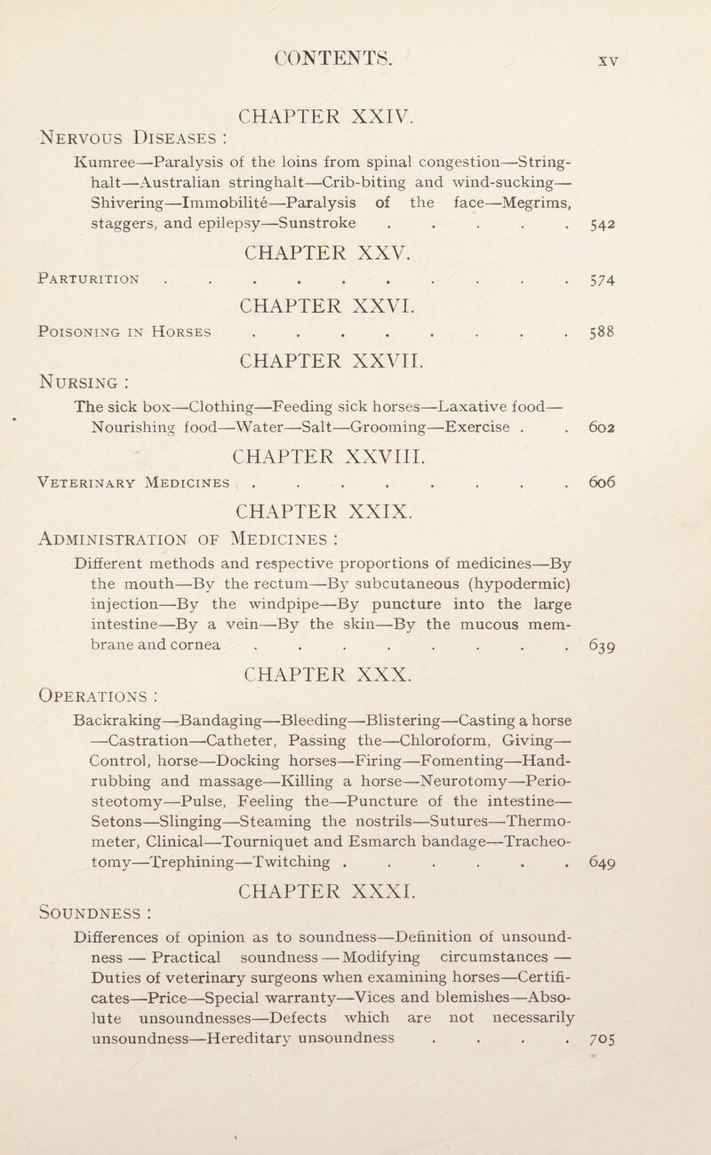 CHAPTER XXIV. Nervous Diseases : Kumree—Paralysis of the loins from spinal congestion—String- halt—Australian stringhalt—Crib-biting and wind-sucking— Shivering—Immobility—■Paralysis of the face—Megrims, staggers, and epilepsy—Sunstroke ..... 542 CHAPTER XXV. Parturition .......... 574 CHAPTER XXVI. Poisoning in Horses ........ 588 CHAPTER XXVII. Nursing : The sick box—Clothing—Feeding sick horses—Laxative food— Nourishing food—Water—Salt—Grooming—Exercise . . 602 CHAPTER XXVIII. Veterinary Medicines ........ 606 CHAPTER XXIX. Administration of Medicines : Different methods and respective proportions of medicines—By the mouth—By the rectum—By subcutaneous (hypodermic) injection—By the windpipe—By puncture into the large intestine—By a vein—By the skin—By the mucous mem¬ brane and cornea . . . . . . . .639 CHAPTER XXX. Operations : Backraking—Bandaging—Bleeding—Blistering—Casting a horse —Castration—Catheter, Passing the—Chloroform, Giving— Control, horse—Docking horses—Firing—Fomenting—Hand¬ rubbing and massage—Killing a horse—Neurotomy—Perio¬ steotomy—Pulse, Feeling the—Puncture of the intestine— Setons—Slinging—Steaming the nostrils—Sutures—Thermo¬ meter, Clinical—-Tourniquet and Esmarch bandage—Tracheo¬ tomy—Trephining—Twitching ...... 649 CHAPTER XXXI. Soundness : Differences of opinion as to soundness—Definition of unsound¬ ness — Practical soundness — Modifying circumstances — Duties of veterinary surgeons when examining horses—Certifi¬ cates—Price—Special warranty—Vices and blemishes—Abso¬ lute unsoundnesses—Defects which are not necessarily unsoundness—Hereditary unsoundness .... 705