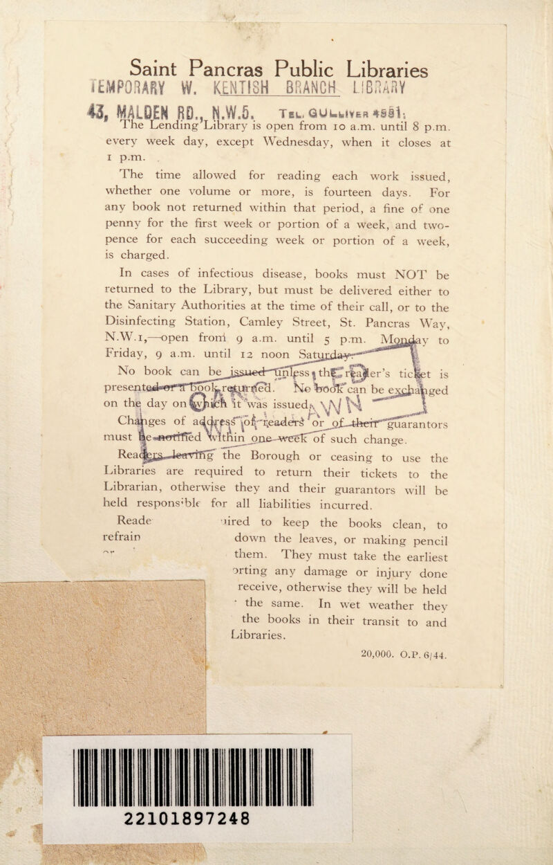 f S ■< - Saint Pancras Public Libraries TEMPORARY W. KENTISH BRANCH LIBRARY 43, MAlQEN RD., N.W.5. Tu.tiiUuivM4lfli The Lending Library is open from io a.m. until 8 p.m. every week day, except Wednesday, when it closes at i p.m. The time allowed for reading each work issued, whether one volume or more, is fourteen days. For any book not returned within that period, a fine of one penny for the first week or portion of a week, and two¬ pence for each succeeding week or portion of a week, is charged. In cases of infectious disease, books must NOT be returned to the Library, but must be delivered either to the Sanitary Authorities at the time of their call, or to the Disinfecting Station, Camley Street, St. Pancras Way, N.W.i,—-open fronf 9 a.m. until 5 p.m. Monday to Friday, 9 a.m. until 12 noon Satui No book can beJssi*ed--Tinl£ss*thprfa^er’s ticEpt is presented**’rrJTTTo()\y\-qtui• heel. No Frodk can be e^baViged on the day it was issued^ \ M ^ J Changes of a^ps^o^eaddrS ‘ ^ofUhdr^gua ran tors must be-««rtif^d Vithm _one.-weglTof such change. Reacfejj^M^TTfqf the Borough or ceasing to use the Libraries are required to return their tickets to the Librarian, otherwise they and their guarantors will be held responsible for all liabilities incurred. 'bred to keep the books clean, to down the leaves, or making pencil them. They must take the earliest orting any damage or injury done receive, otherwise they will be held the same. In wet weather they the books in their transit to and Libraries. 20,000. O.P.6/44. Reade refrain 4:\ . ilHilii jg r gy | -:w.. 'teteAf v-C ; ,-v ' _ I * $ 22101897248 sty i- iwiptp