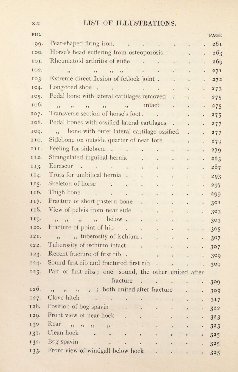 FIG. 99- 100. 101. 102. 103. 104. io5- 106. 107. 108. iog. 110. hi. 112. ii3- 114. IT5- 116. 117* 118. 119. 120. 121. 122. 123. 124. T25- 126. 127. 128. 129. 130 132. 133- Pear-shaped firing iron. Horse’s head suffering from osteoporosis Rheumatoid arthritis of stifle 33 33 3 3 3 3 Extreme direct flexion of fetlock joint . Long-toed shoe ..... Pedal bone with lateral cartilages removed 3 3 3 3 3 3 33 33 lUtaCt Transverse section of horse’s foot. Pedal bones with ossified lateral cartilages ,, bone with outer lateral cartilage ossifie Sidebone on outside quarter of near fore Feeling for sidebone . Strangulated inguinal hernia Ecraseur .... Truss for umbilical hernia . Skeleton of horse Thigh bone Fracture of short pastern bone View of pelvis from near side 33 ,3 33 33 below . Fracture of point of hip ,, „ tuberosity of ischium Tuberosity of ischium intact Recent fracture of first rib . Sound first rib and fractured first rib Pair of first ribs ; one sound, the other unitec fracture ,3 33 33 33 ; both united after fracture Clove hitch .... Position of bog spavin Front view of near hock Real ,, ,, 3) 33 • . Clean hock . Bog spavin .... Front view of windgall below hock afte PAGE 261 263 269 271 272 273 275 275 275 277 277 279 279 283 287 293 297 299 3QI 303 303 305 307 307 3°9 3°9 309 3°9 3H 322 323 323 325 325 325