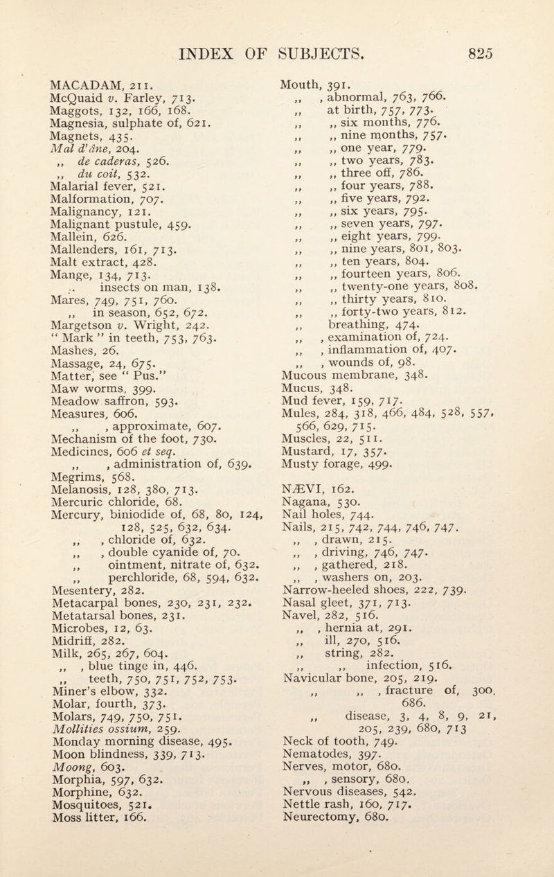 MACADAM, 211. McQuaid v. Farley, 713. Maggots, 132, 166, 168. Magnesia, sulphate of, 621. Magnets, 435. Mai d’dne, 204. ,, de caderas, 526. ,, du coit, 532. Malarial fever, 521. Malformation, 707. Malignancy, 121. Malignant pustule, 459. Mallein, 626. Mallenders, 161, 713. Malt extract, 428. Mange, 134, 713. insects on man, 138. Mares, 749, 751, 760. ,, in season, 652, 672. Margetson v. Wright, 242. “ Mark ” in teeth, 753, 763. Mashes, 26. Massage, 24, 675. Matter,' see “ Pus.” Maw worms, 399. Meadow saffron, 593. Measures, 606. ,, , approximate, 607. Mechanism of the foot, 730. Medicines, 606 et seq. ,, , administration of, 639. Megrims, 568. Melanosis, 128, 380, 713. Mercuric chloride, 68. Mercury, biniodide of, 68, 80, 124, 128, 525, 632, 634. ,, , chloride of, 632. ,, , double cyanide of, 70. ,, ointment, nitrate of, 632. ,, perchloride, 68, 594, 632. Mesentery, 282. Metacarpal bones, 230, 231, 232. Metatarsal bones, 231. Microbes, 12, 63. Midriff, 282. Milk, 265, 267, 604. ,, , blue tinge in, 446. „ teeth, 750, 751, 752, 753. Miner’s elbow, 332. Molar, fourth, 373. Molars, 749, 750* 751* Mollities ossium, 259. Monday morning disease, 495. Moon blindness, 339, 713. Moong, 603. Morphia, 597, 632. Morphine, 632. Mosquitoes, 521. Moss litter, 166. Mouth, 391. ,, , abnormal, 763, 766. ,, at birth, 757, 773. ,, ,, six months, 776. ,, ,, nine months, 757. „ „ one year, 779. ,, ,, two years, 783. ,, ,, three off, 786. ,, ,, four years, 788. ,, „ five years, 792. „ „ six years, 795. ,, ,, seven years, 797. ,, ,, eight years, 799. ,, ,, nine years, 801, 803. ,, ,, ten years, 804. ,, ,, fourteen years, 806. ,, ,, twenty-one years, 808. ,, ,, thirty years, 810. ,, ,, forty-two years, 812. ,, breathing, 474. ,, , examination of, 724. ,, , inflammation of, 407. ,, , wounds of, 98. Mucous membrane, 348. Mucus, 348. Mud fever, 159, 717. Mules, 284, 318, 466, 484, 528, 557, 566, 629, 715. Muscles, 22, 511. Mustard, 17, 357. Musty forage, 499. NiFVI, 162. Nagana, 530. Nail holes, 744. Nails, 215, 742, 744, 746, 747. ,, , drawn, 215. „ , driving, 746, 747. ,, , gathered, 218. ,, , washers on, 203. Narrow-heeled shoes, 222, 739. Nasal gleet, 371, 713. Navel, 282, 516. ,, , hernia at, 291. „ ill, 270, 516. ,, string, 282. ,, ,, infection, 516. Navicular bone, 205, 219. ,, ,, , fracture of, 300, 686. ,, disease, 3, 4, 8, 9, 21, 205, 239, 680, 713 Neck of tooth, 749. Nematodes, 397. Nerves, motor, 680. „ , sensory, 680. Nervous diseases, 542. Nettle rash, 160, 717. Neurectomy, 680.