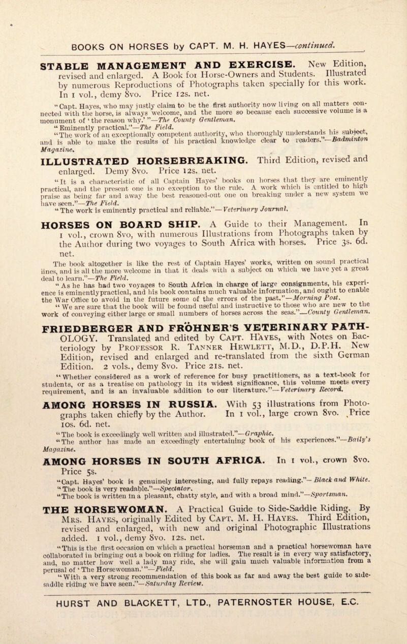 BOOKS ON HORSES by CAPT. M. H. HAYES—continued. STABLE MANAGEMENT AND EXERCISE. New Edition, revised and enlarged. A Book for Horse-Owners and Students. Illustrated by numerous Reproductions of Photographs taken specially for this work. In i vol., demy 8vo. Price 12s. net. “Capt. Hayes, who may justly claim to be the first authority now living on all matters con¬ nected with the horse, is always welcome, and the more so because each successive volume is a monument of ‘the reason why.’ ”—The County Gentleman. “Eminently practical.”—The Field. . , “The work of an exceptionally competent authority, who thoroughly understands Ins subject, and is able to make the results of his practical knowledge clear to readers. —Badminton Magazine. ILLUSTRATED HORSEBREAKING. Third Edition, revised and enlarged. Demy 8vo. Pricei2s. net. “ It is a characteristic of all Captain Hayes’ books on horses that they are eminently practical, and the present one is no exception to the rule. A work which is entitled to high praise as being far and away the best reasoned-out one on breaking under a new system v>e have seen.”—The Field. “The work is eminently practical and reliable.”—Veterinary Journal. HORSES ON BOARD SHIP. A Guide to their Management. In I vol., crown 8vo, with numerous Illustrations from Photographs taken by the Author during two voyages to South Africa with horses. Price 3s. 6d. net. The book altogether is like the rest of Captain Hayes’ works, written on sound practical iines, and is all the more welcome in that it deals with a subject on which we have yet a great deal to learn.”—The Field. , ... “Ashe has had two voyages to South Africa in charge of large consignments, his experi¬ ence is eminentlypractical, and his book contains much valuable information, and ought to enable the War Office to avoid in the future some of the errors of the past.”—Morning Post. “ We are sure that the book will be found useful and instructive to those who are new to the work of conveying either large or small numbers of horses across the seas. —County Gentleman. FRIEDBERGER AND FROHNER’S VETERINARY PATH¬ OLOGY. Translated and edited by Capt. Hayes, with Notes on Bac¬ teriology by Professor R. Tanner Hewlett, M.D., D.P.H. New Edition, revised and enlarged and re-translated from the sixth German Edition. 2 vols., demy 8vo. Price 21s. net. “Whether considered as a work of reference for busy practitioners, as a text-book for students, or as a treatise on pathology in its widest significance, this volume meets every requirement, and is an invaluable addition to our literature.”— Veterinary Record. AMONG HORSES IN RUSSIA. With 53 illustrations from Photo¬ graphs taken chiefly by the Author. In 1 vol., large crown 8vo. .Price 10s. 6d. net. “ The book is exceedingly well written and illustrated.”—Graphic. “The author has made an exceedingly entertaining book of his experiences. —Bailys Magazine. AMONG HORSES IN SOUTH AFRICA. In 1 vol., crown 8vo. Price 5s. “Capt. Hayes’ book is genuinely interesting, and fully repays reading.”— Black and White. “ The book is very readable.”—Spectator. “The book is written in a pleasant, chatty style, and with a broad mind.”—Sportsman. THE HORSEWOMAN. A Practical Guide to Side-Saddle Riding. By Mrs. Hayes, originally Edited by Capt. M. H. Hayes. Third Edition, revised and enlarged, with new and original Photographic Illustrations added. 1 vol., demy 8vo. 12s. net. “This is the first occasion on which a practical horseman and a practical horsewoman have collaborated in bringing out a book on l’iding for ladies. The result is in every way satisfactory, and, no matter how well a lady may ride, she will gain much valuable information from a perusal of4 The Horsewoman.’ —Field. “With a very strong recommendation of this book as far and away the best guide to side¬ saddle riding we have seen.”— Saturday Review.
