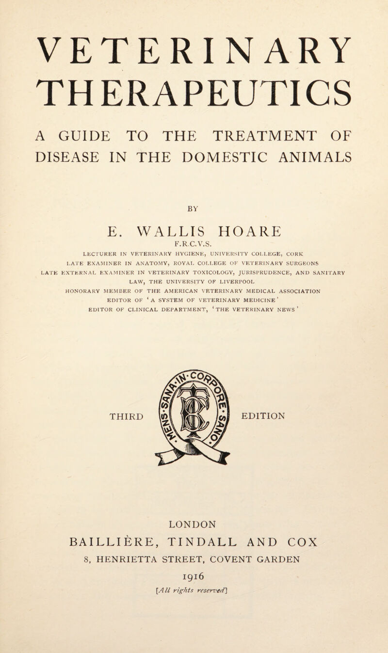 VETERINARY THERAPEUTICS A GUIDE TO THE TREATMENT OF DISEASE IN THE DOMESTIC ANIMALS BY E. WALLIS HOARE F.RC.V.S. LECTURER IN VETERINARY HYGIENE, UNIVERSITY COLLEGE, CORK LATE EXAMINER IN ANATOMY, ROYAL COLLEGE OF VETERINARY SURGEONS LATE EXTERNAL EXAMINER IN VETERINARY TOXICOLOGY, JURISPRUDENCE, AND SANITARY LAW, THE UNIVERSITY OF LIVERPOOL HONORARY MEMBER OF THE AMERICAN VETERINARY MEDICAL ASSOCIATION EDITOR OF ‘A SYSTEM OF VETERINARY MEDICINE’ EDITOR OF CLINICAL DEPARTMENT, ‘THE VETERINARY NEWS ’ LONDON BAILLIERE, TINDALL AND COX 8, HENRIETTA STREET, COVENT GARDEN 1916 [A U rights reserved^