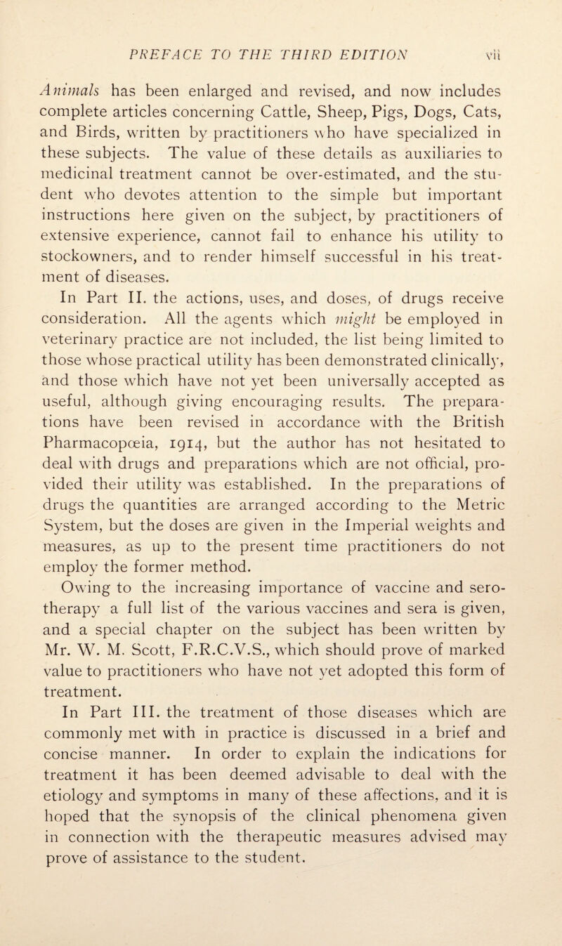 Animals has been enlarged and revised, and now includes complete articles concerning Cattle, Sheep, Pigs, Dogs, Cats, and Birds, written by practitioners who have specialized in these subjects. The value of these details as auxiliaries to medicinal treatment cannot be over-estimated, and the stu¬ dent who devotes attention to the simple but important instructions here given on the subject, by practitioners of extensive experience, cannot fail to enhance his utility to stockowners, and to render himself successful in his treat¬ ment of diseases. In Part II. the actions, uses, and doses, of drugs receive consideration. All the agents which might be employed in veterinary practice are not included, the list being limited to those whose practical utility has been demonstrated clinically, and those which have not yet been universally accepted as useful, although giving encouraging results. The prepara¬ tions have been revised in accordance with the British Pharmacopoeia, 1914, but the author has not hesitated to deal with drugs and preparations which are not official, pro¬ vided their utility was established. In the preparations of drugs the quantities are arranged according to the Metric System, but the doses are given in the Imperial weights and measures, as up to the present time practitioners do not employ the former method. Owing to the increasing importance of vaccine and sero¬ therapy a full list of the various vaccines and sera is given, and a special chapter on the subject has been written by Mr. W. M. Scott, F.R.C.V.S., which should prove of marked value to practitioners who have not yet adopted this form of treatment. In Part III. the treatment of those diseases which are commonly met with in practice is discussed in a brief and concise manner. In order to explain the indications for treatment it has been deemed advisable to deal with the etiology and symptoms in many of these affections, and it is hoped that the synopsis of the clinical phenomena given in connection with the therapeutic measures advised may prove of assistance to the student.