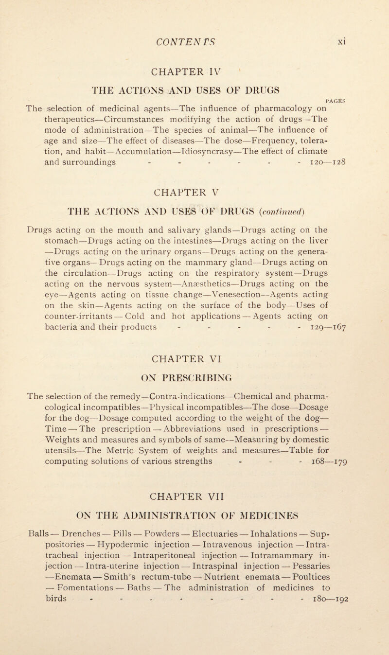 CHAPTER IV THE ACTIONS AND USES OF DRUGS PAGES The selection of medicinal agents—The influence of pharmacology on therapeutics—Circumstances modifying the action of drugs—The mode of administration—The species of animal—The influence of age and size—The effect of diseases—The dose—Frequency, tolera¬ tion, and habit—Accumulation—Idiosyncrasy—The effect of climate and surroundings ------ 120—128 CHAPTER V THE ACTIONS AND USES OF DRUGS {continued) Drugs acting on the mouth and salivary glands—Drugs acting on the stomach—Drugs acting on the intestines—Drugs acting on the liver —Drugs acting on the urinary organs—Drugs acting on the genera¬ tive organs— Drugs acting on the mammary gland—Drugs acting on the circulation—Drugs acting on the respiratory system—Drugs acting on the nervous system—Anaesthetics—Drugs acting on the eye—Agents acting on tissue change—Venesection—Agents acting on the skin—Agents acting on the surface of the body—Uses of counter-irritants —Cold and hot applications — Agents acting on bacteria and their products ..... 129—167 CHAPTER VI ON PRESCRIBING The selection of the remedy—Contra-indications—Chemical and pharma¬ cological incompatibles—Physical incompatibles—The dose—Dosage for the dog—Dosage computed according to the weight of the dog— Time —The prescription — Abbreviations used in prescriptions-— Weights and measures and symbols of same—Measuring by domestic utensils—The Metric System of weights and measures—Table for computing solutions of various strengths - - - 168—179 CHAPTER VII ON THE ADMINISTRATION OF MEDICINES Balls — Drenches — Pills — Powders — Electuaries — Inhalations — Sup¬ positories — Hypodermic injection — Intravenous injection — Intra¬ tracheal injection — Intraperitoneal injection — Intramammary in¬ jection — Intra-uterine injection — Intraspinal injection — Pessaries —Enemata—Smith’s rectum-tube — Nutrient enemata — Poultices — Fomentations — Baths — The administration of medicines to birds ........ 180—192