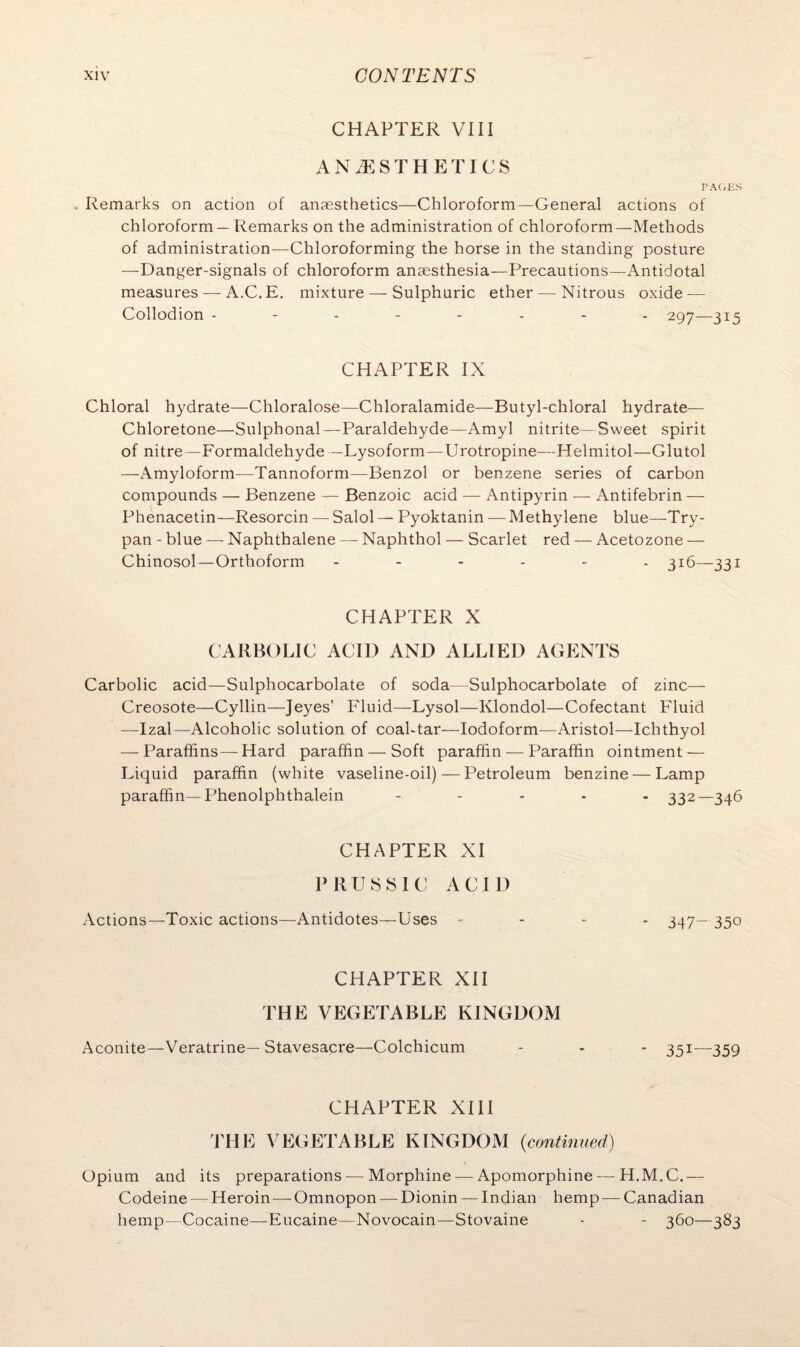 CHAPTER VIII ANAESTHETICS PAGES . Remarks on action of anaesthetics—Chloroform—General actions of chloroform — Remarks on the administration of chloroform—Methods of administration—Chloroforming the horse in the standing posture —Danger-signals of chloroform anaesthesia—Precautions—Antidotal measures — A.C.E. mixture — Sulphuric ether — Nitrous oxide — Collodion -------- 297—315 CHAPTER IX Chloral hydrate—Chloralose—Chloralamide—Butyl-chloral hydrate— Chloretone—Sulphonal—Paraldehyde—Amyl nitrite—Sweet spirit of nitre—Formaldehyde — Lysoform — Urotropine— Helmitol—Glutol —Amyloform—Tannoform—Benzol or benzene series of carbon compounds — Benzene — Benzoic acid — Antipyrin — Antifebrin — Phenacetin—Resorcin — Salol — Pyoktanin — Methylene blue—Try¬ pan - blue — Naphthalene — Naphthol — Scarlet red — Acetozone — Chinosol — Orthoform ------ 316—331 CHAPTER X CARBOLIC ACID AND ALLIED AGENTS Carbolic acid—Sulphocarbolate of soda—Sulphocarbolate of zinc— Creosote—Cyllin—Jeyes’ Fluid—Lysol—Klondol—Cofectant Fluid —Izal—Alcoholic solution of coal-tar—Iodoform—Aristol—Ichthyol — Paraffins— Hard paraffin — Soft paraffin — Paraffin ointment — Liquid paraffin (white vaseline-oil)—Petroleum benzine — Lamp paraffin—Phenolphthalein - 332—346 CHAPTER XI PRUSSIC ACID Actions—Toxic actions—Antidotes—Uses - 347- 35° CHAPTER XII THE VEGETABLE KINGDOM Aconite—Veratrine— Stavesacre—Colchicum - - 351—359 CHAPTER XIII THE VEGETABLE KINGDOM {continued) Opium and its preparations — Morphine — Apomorphine — H.M.C.— Codeine —Heroin—Omnopon — Dionin — Indian hemp — Canadian hemp—Cocaine—Eucaine—Novocain—Stovaine - - 360—383