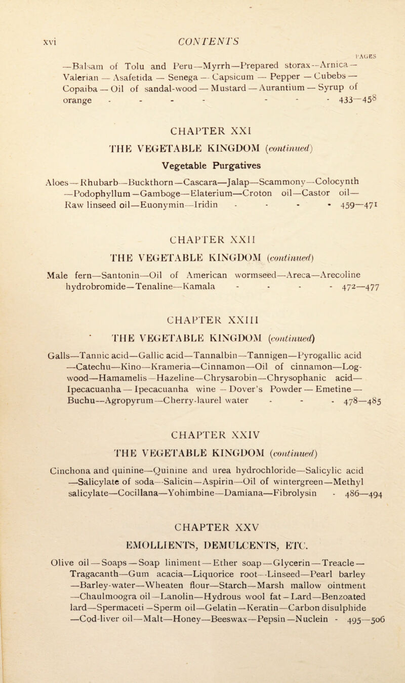 t'AGES —Balsam of Tolu and Peru—Myrrh—Prepared storax— Arnica — Valerian — Asafetida — Senega — Capsicum — Pepper — Cubebs • Copaiba — Oil of sandal-wood — Mustard — Aurantium — Syrup of orange .... ... 433—458 CHAPTER XXI THE VEGETABLE KINGDOM (<continued) Vegetable Purgatives Aloes — Rhubarb—Buckthorn—Cascara—Jalap—Scammony—Colocynth —Podophyllum—Gamboge—Elaterium—Croton oil—Castor oil— Raw linseed oil—Euonymin—Iridin .... 439—471 CHAPTER XXII THE VEGETABLE KINGDOM (continued) Male fern—Santonin—Oil of American wormseed—Areca—Arecoline hydrobromide—Tenaline—Kamala .... 472—477 CHAPTER XXIII THE VEGETABLE KINGDOM (continued) Galls—Tannic acid—Gallic acid—Tannalbin—Tannigen—Pyrogallic acid —Catechu—Kino—Krameria—Cinnamon—Oil of cinnamon—Log¬ wood—Hamamelis —Hazeline—Chrysarobin—Chrysophanic acid— Ipecacuanha — Ipecacuanha wine — Dover’s Powder — Emetine — Buchu—Agropyrum—Cherry-laurel water - - - 478—485 CHAPTER XXIV THE VEGETABLE KINGDOM {continued) Cinchona and quinine—Quinine and urea hydrochloride—Salicylic acid —Salicylate of soda—Salicin—Aspirin—Oil of wintergreen—Methyl salicylate—Cocillana—Yohimbine—Damiana—Fibrolysin - 486—494 CHAPTER XXV EMOLLIENTS, DEMULCENTS, ETC. Olive oil — Soaps — Soap liniment — Ether soap — Glycerin—Treacle — Tragacanth—Gum acacia—Liquorice root—Linseed—Pearl barley —Barley-water—Wheaten flour—Starch—Marsh mallow ointment —Chaulmoogra oil—Lanolin—Hydrous wool fat —Lard—Benzoated lard—Spermaceti —Sperm oil—Gelatin—Keratin—Carbon disulphide —Cod-liver oil—Malt—Honey—Beeswax—Pepsin—Nuclein - 495—506