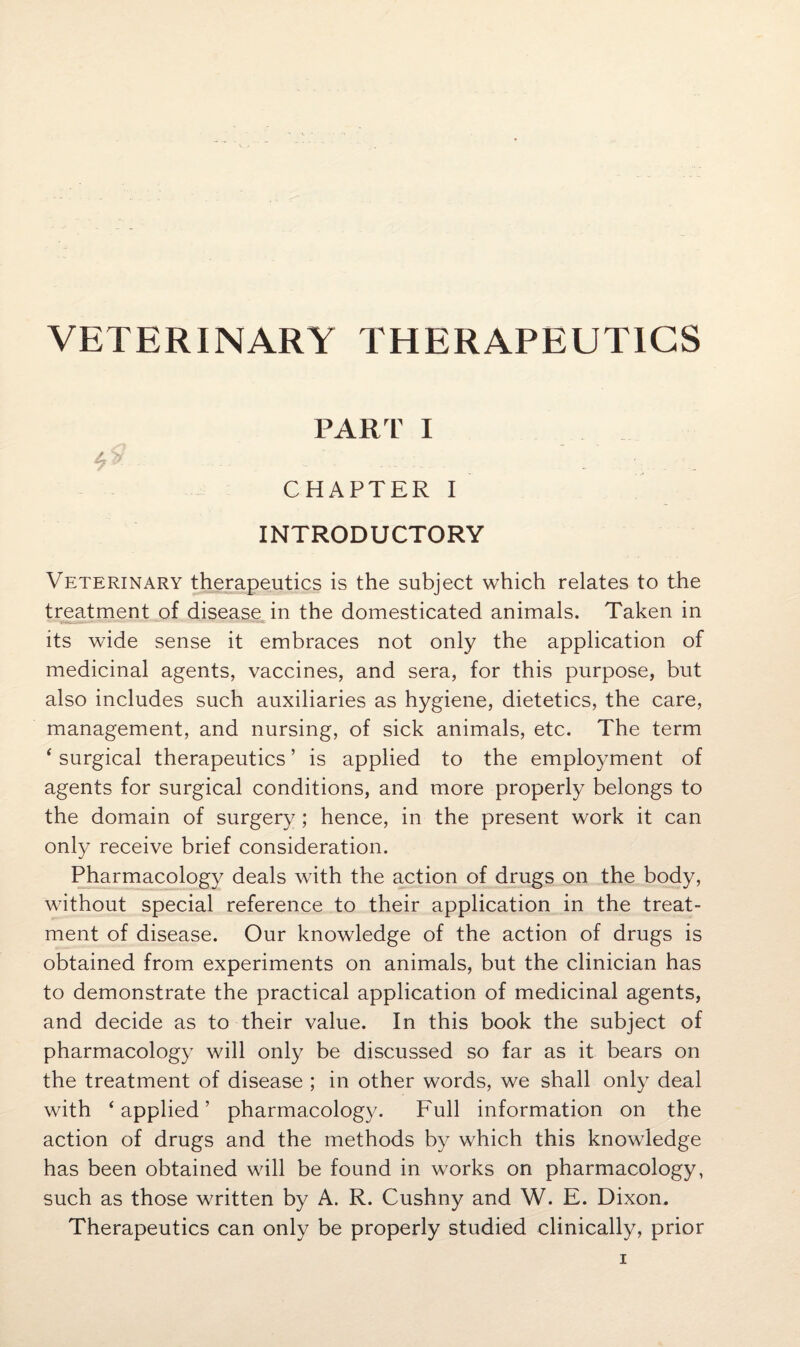 VETERINARY THERAPEUTICS PART I CHAPTER I INTRODUCTORY Veterinary therapeutics is the subject which relates to the treatment of disease in the domesticated animals. Taken in its wide sense it embraces not only the application of medicinal agents, vaccines, and sera, for this purpose, but also includes such auxiliaries as hygiene, dietetics, the care, management, and nursing, of sick animals, etc. The term ‘ surgical therapeutics ’ is applied to the employment of agents for surgical conditions, and more properly belongs to the domain of surgery; hence, in the present work it can only receive brief consideration. Pharmacology deals with the action of drugs on the body, without special reference to their application in the treat¬ ment of disease. Our knowledge of the action of drugs is obtained from experiments on animals, but the clinician has to demonstrate the practical application of medicinal agents, and decide as to their value. In this book the subject of pharmacology will only be discussed so far as it bears on the treatment of disease ; in other words, we shall only deal with ‘applied’ pharmacology. Full information on the action of drugs and the methods by which this knowledge has been obtained will be found in works on pharmacology, such as those written by A. R. Cushny and W. E. Dixon. Therapeutics can only be properly studied clinically, prior