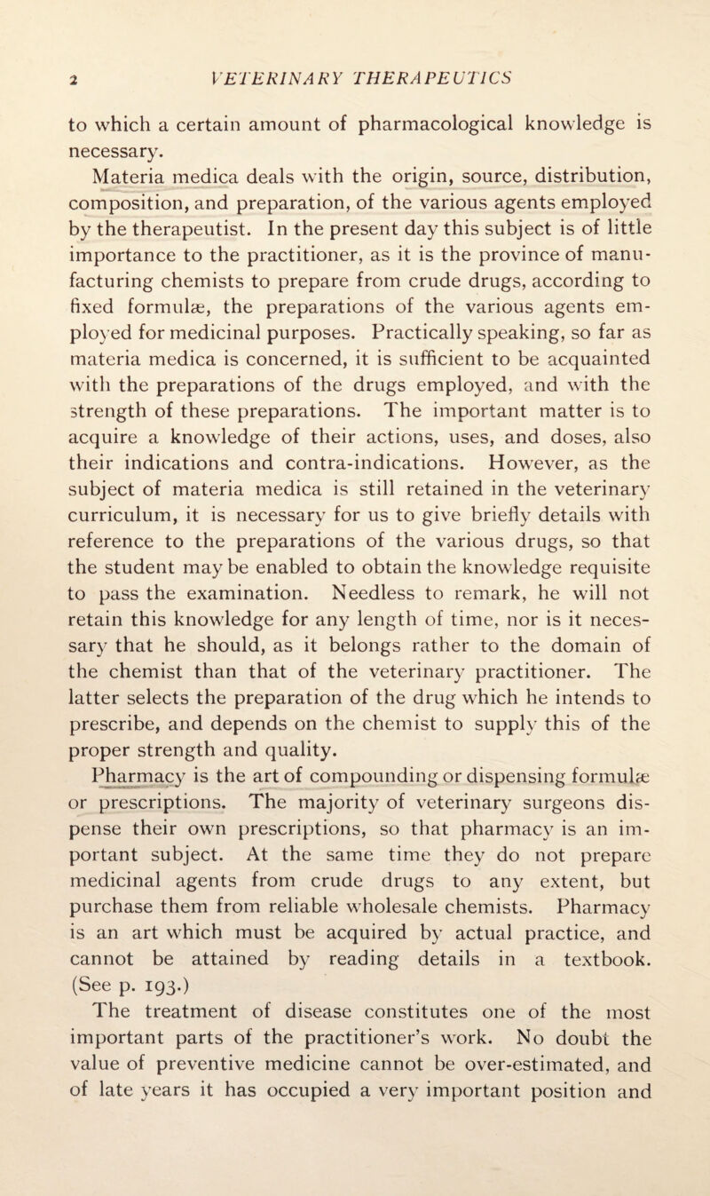 to which a certain amount of pharmacological knowledge is necessary. Materia medica deals with the origin, source, distribution, composition, and preparation, of the various agents employed by the therapeutist. In the present day this subject is of little importance to the practitioner, as it is the province of manu¬ facturing chemists to prepare from crude drugs, according to fixed formulae, the preparations of the various agents em¬ ployed for medicinal purposes. Practically speaking, so far as materia medica is concerned, it is sufficient to be acquainted with the preparations of the drugs employed, and with the strength of these preparations. The important matter is to acquire a knowledge of their actions, uses, and doses, also their indications and contra-indications. However, as the subject of materia medica is still retained in the veterinary curriculum, it is necessary for us to give briefly details with reference to the preparations of the various drugs, so that the student may be enabled to obtain the knowledge requisite to pass the examination. Needless to remark, he will not retain this knowledge for any length of time, nor is it neces¬ sary that he should, as it belongs rather to the domain of the chemist than that of the veterinary practitioner. The latter selects the preparation of the drug which he intends to prescribe, and depends on the chemist to supply this of the proper strength and quality. Pharmacy is the art of compounding or dispensing formula; or prescriptions. The majority of veterinary surgeons dis¬ pense their own prescriptions, so that pharmacy is an im¬ portant subject. At the same time they do not prepare medicinal agents from crude drugs to any extent, but purchase them from reliable wholesale chemists. Pharmacy is an art which must be acquired by actual practice, and cannot be attained by reading details in a textbook. (See p. 193.) The treatment of disease constitutes one of the most important parts of the practitioner’s work. No doubt the value of preventive medicine cannot be over-estimated, and of late years it has occupied a very important position and