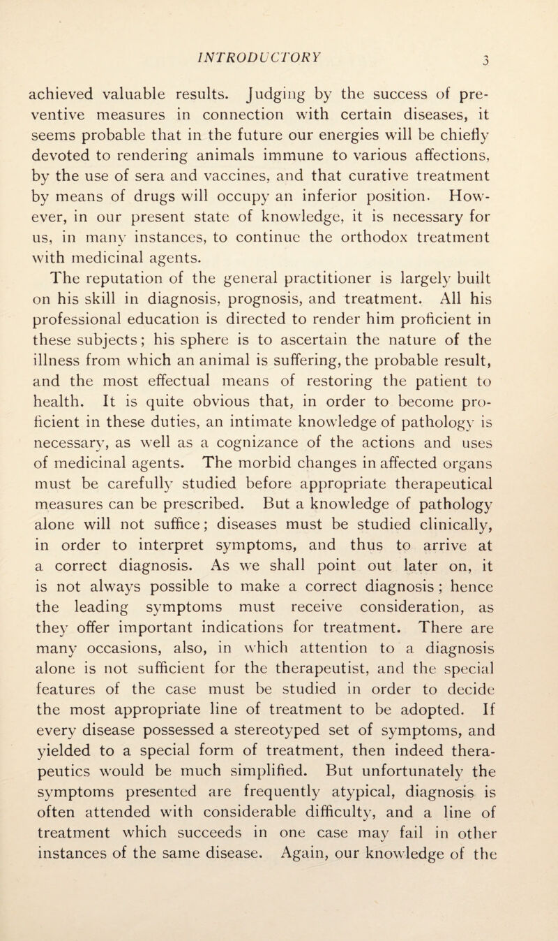 j achieved valuable results. Judging by the success of pre¬ ventive measures in connection with certain diseases, it seems probable that in the future our energies will be chiefly devoted to rendering animals immune to various affections, by the use of sera and vaccines, and that curative treatment by means of drugs will occupy an inferior position. How¬ ever, in our present state of knowledge, it is necessary for us, in many instances, to continue the orthodox treatment with medicinal agents. The reputation of the general practitioner is largely built on his skill in diagnosis, prognosis, and treatment. All his professional education is directed to render him proficient in these subjects; his sphere is to ascertain the nature of the illness from which an animal is suffering, the probable result, and the most effectual means of restoring the patient to health. It is quite obvious that, in order to become pro¬ ficient in these duties, an intimate knowledge of pathology is necessary, as well as a cognizance of the actions and uses of medicinal agents. The morbid changes in affected organs must be carefully studied before appropriate therapeutical measures can be prescribed. But a knowledge of pathology alone will not suffice; diseases must be studied clinically, in order to interpret symptoms, and thus to arrive at a correct diagnosis. As we shall point out later on, it is not always possible to make a correct diagnosis ; hence the leading symptoms must receive consideration, as they offer important indications for treatment. There are many occasions, also, in which attention to a diagnosis alone is not sufficient for the therapeutist, and the special features of the case must be studied in order to decide the most appropriate line of treatment to be adopted. If every disease possessed a stereotyped set of symptoms, and yielded to a special form of treatment, then indeed thera¬ peutics would be much simplified. But unfortunately the symptoms presented are frequently atypical, diagnosis is often attended with considerable difficulty, and a line of treatment which succeeds in one case may fail in other instances of the same disease. Again, our knowledge of the